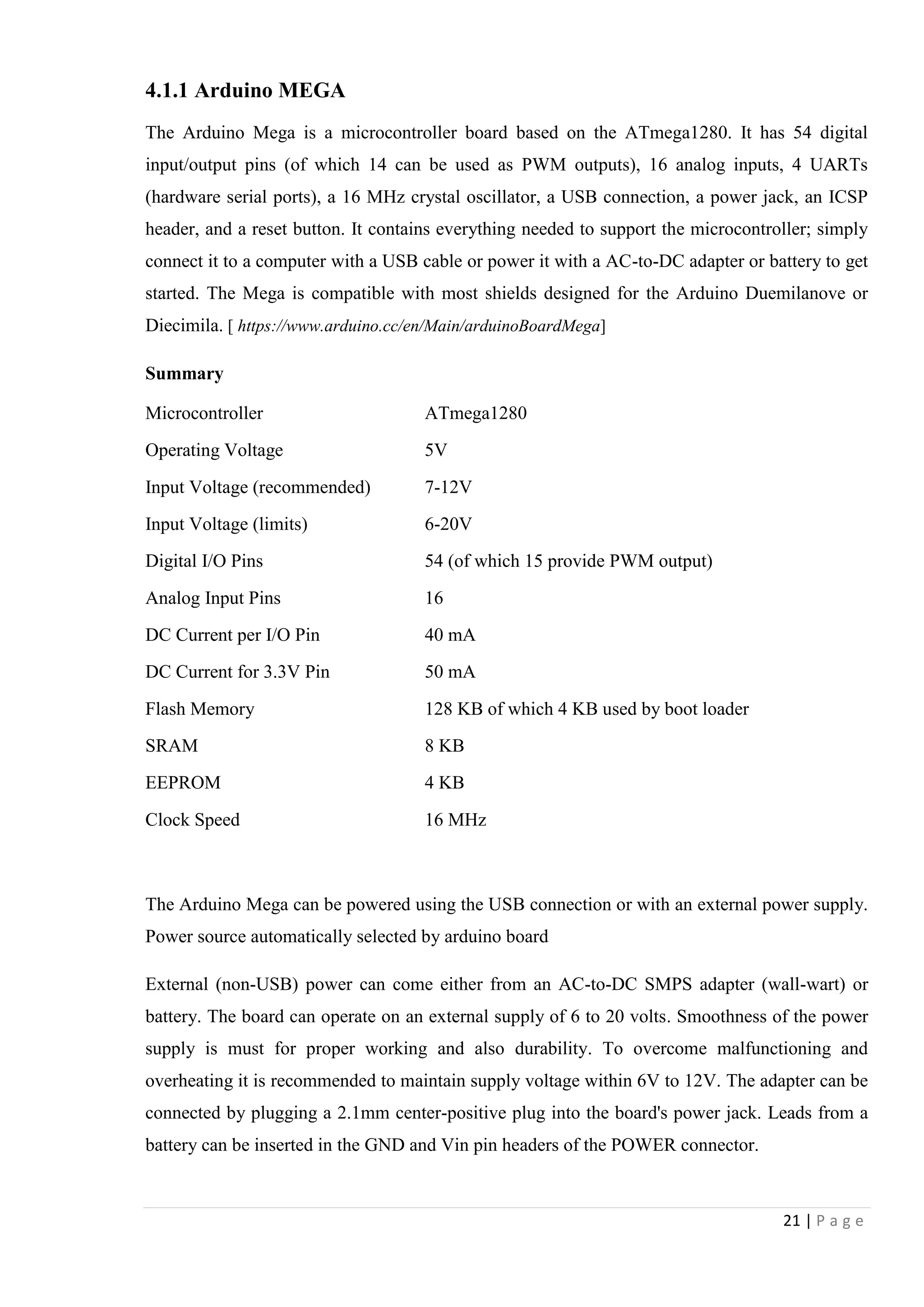 21 | P a g e
4.1.1 Arduino MEGA
The Arduino Mega is a microcontroller board based on the ATmega1280. It has 54 digital
input/output pins (of which 14 can be used as PWM outputs), 16 analog inputs, 4 UARTs
(hardware serial ports), a 16 MHz crystal oscillator, a USB connection, a power jack, an ICSP
header, and a reset button. It contains everything needed to support the microcontroller; simply
connect it to a computer with a USB cable or power it with a AC-to-DC adapter or battery to get
started. The Mega is compatible with most shields designed for the Arduino Duemilanove or
Diecimila. [ https://www.arduino.cc/en/Main/arduinoBoardMega]
Summary
Microcontroller ATmega1280
Operating Voltage 5V
Input Voltage (recommended) 7-12V
Input Voltage (limits) 6-20V
Digital I/O Pins 54 (of which 15 provide PWM output)
Analog Input Pins 16
DC Current per I/O Pin 40 mA
DC Current for 3.3V Pin 50 mA
Flash Memory 128 KB of which 4 KB used by boot loader
SRAM 8 KB
EEPROM 4 KB
Clock Speed 16 MHz
The Arduino Mega can be powered using the USB connection or with an external power supply.
Power source automatically selected by arduino board
External (non-USB) power can come either from an AC-to-DC SMPS adapter (wall-wart) or
battery. The board can operate on an external supply of 6 to 20 volts. Smoothness of the power
supply is must for proper working and also durability. To overcome malfunctioning and
overheating it is recommended to maintain supply voltage within 6V to 12V. The adapter can be
connected by plugging a 2.1mm center-positive plug into the board's power jack. Leads from a
battery can be inserted in the GND and Vin pin headers of the POWER connector.
 