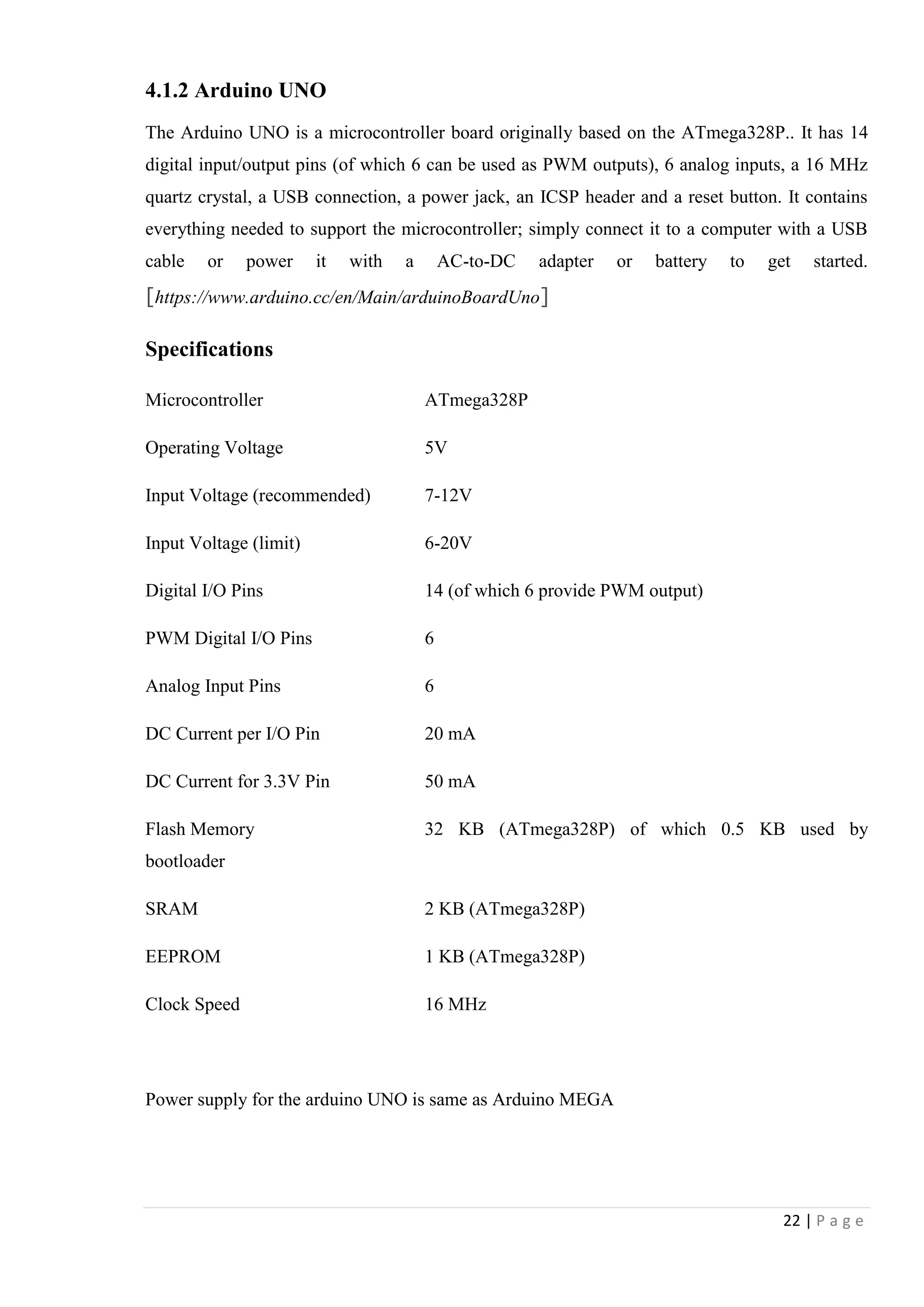 22 | P a g e
4.1.2 Arduino UNO
The Arduino UNO is a microcontroller board originally based on the ATmega328P.. It has 14
digital input/output pins (of which 6 can be used as PWM outputs), 6 analog inputs, a 16 MHz
quartz crystal, a USB connection, a power jack, an ICSP header and a reset button. It contains
everything needed to support the microcontroller; simply connect it to a computer with a USB
cable or power it with a AC-to-DC adapter or battery to get started.
[https://www.arduino.cc/en/Main/arduinoBoardUno]
Specifications
Microcontroller ATmega328P
Operating Voltage 5V
Input Voltage (recommended) 7-12V
Input Voltage (limit) 6-20V
Digital I/O Pins 14 (of which 6 provide PWM output)
PWM Digital I/O Pins 6
Analog Input Pins 6
DC Current per I/O Pin 20 mA
DC Current for 3.3V Pin 50 mA
Flash Memory 32 KB (ATmega328P) of which 0.5 KB used by
bootloader
SRAM 2 KB (ATmega328P)
EEPROM 1 KB (ATmega328P)
Clock Speed 16 MHz
Power supply for the arduino UNO is same as Arduino MEGA
 