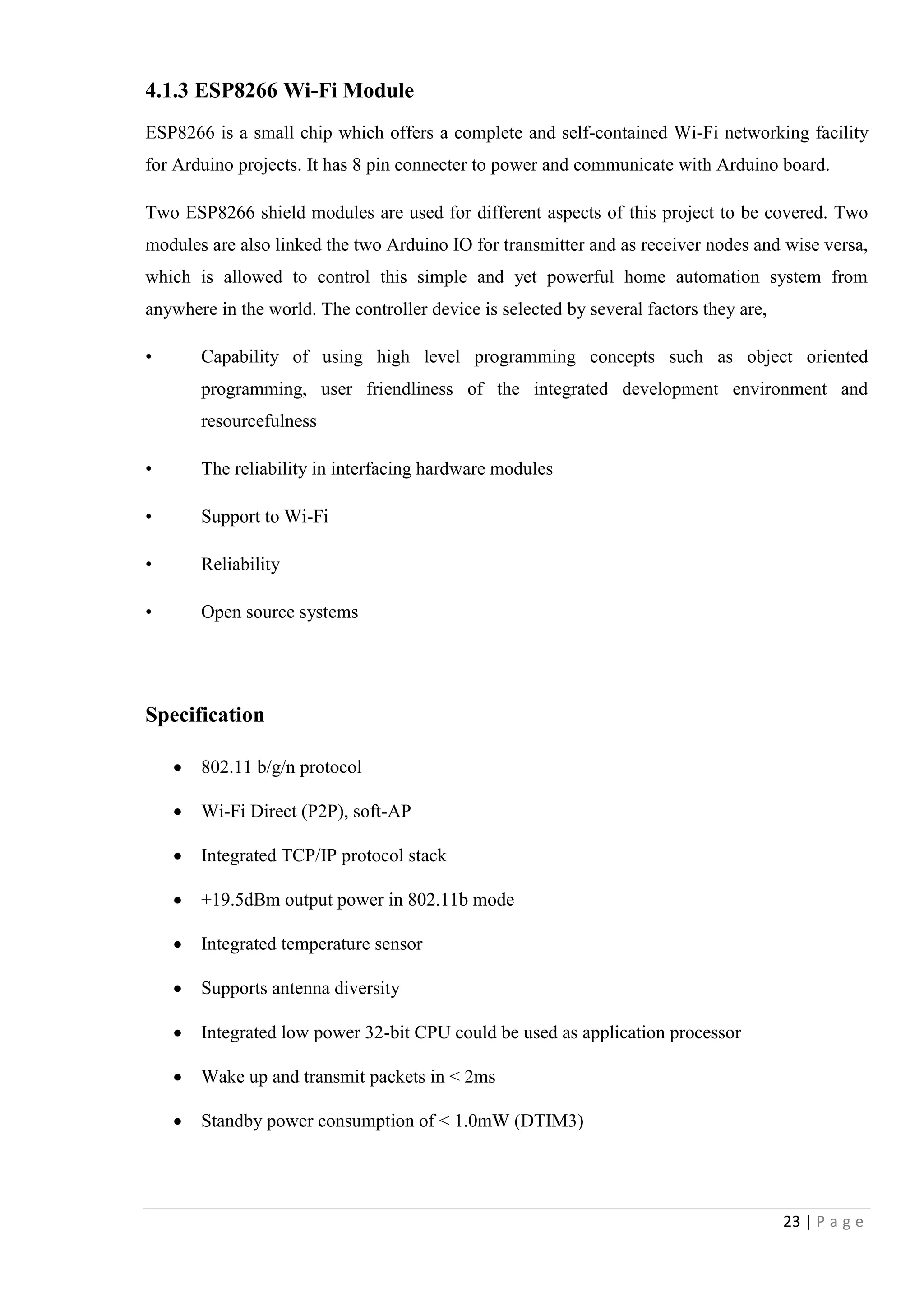 23 | P a g e
4.1.3 ESP8266 Wi-Fi Module
ESP8266 is a small chip which offers a complete and self-contained Wi-Fi networking facility
for Arduino projects. It has 8 pin connecter to power and communicate with Arduino board.
Two ESP8266 shield modules are used for different aspects of this project to be covered. Two
modules are also linked the two Arduino IO for transmitter and as receiver nodes and wise versa,
which is allowed to control this simple and yet powerful home automation system from
anywhere in the world. The controller device is selected by several factors they are,
• Capability of using high level programming concepts such as object oriented
programming, user friendliness of the integrated development environment and
resourcefulness
• The reliability in interfacing hardware modules
• Support to Wi-Fi
• Reliability
• Open source systems
Specification
 802.11 b/g/n protocol
 Wi-Fi Direct (P2P), soft-AP
 Integrated TCP/IP protocol stack
 +19.5dBm output power in 802.11b mode
 Integrated temperature sensor
 Supports antenna diversity
 Integrated low power 32-bit CPU could be used as application processor
 Wake up and transmit packets in < 2ms
 Standby power consumption of < 1.0mW (DTIM3)
 