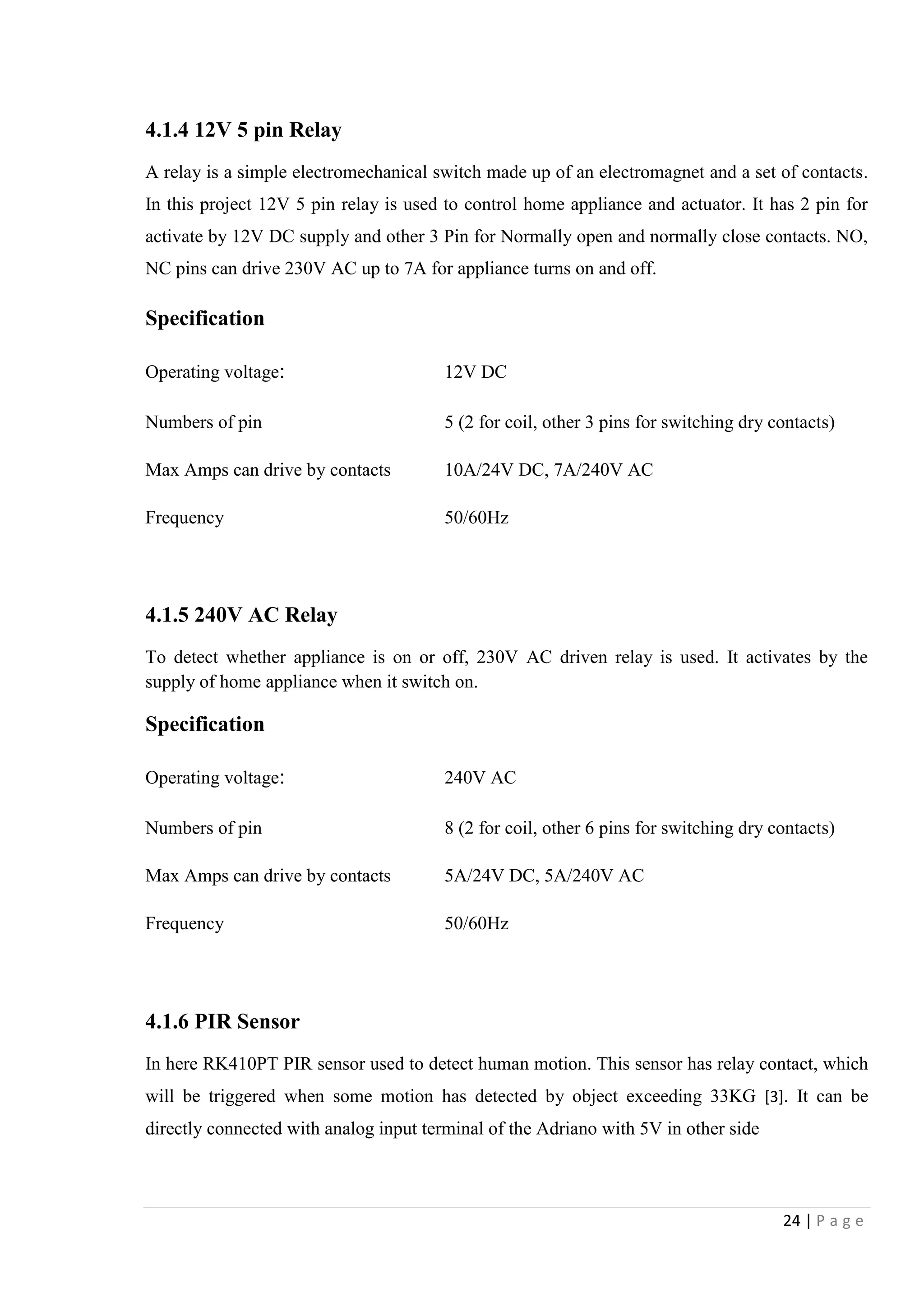 24 | P a g e
4.1.4 12V 5 pin Relay
A relay is a simple electromechanical switch made up of an electromagnet and a set of contacts.
In this project 12V 5 pin relay is used to control home appliance and actuator. It has 2 pin for
activate by 12V DC supply and other 3 Pin for Normally open and normally close contacts. NO,
NC pins can drive 230V AC up to 7A for appliance turns on and off.
Specification
Operating voltage: 12V DC
Numbers of pin 5 (2 for coil, other 3 pins for switching dry contacts)
Max Amps can drive by contacts 10A/24V DC, 7A/240V AC
Frequency 50/60Hz
4.1.5 240V AC Relay
To detect whether appliance is on or off, 230V AC driven relay is used. It activates by the
supply of home appliance when it switch on.
Specification
Operating voltage: 240V AC
Numbers of pin 8 (2 for coil, other 6 pins for switching dry contacts)
Max Amps can drive by contacts 5A/24V DC, 5A/240V AC
Frequency 50/60Hz
4.1.6 PIR Sensor
In here RK410PT PIR sensor used to detect human motion. This sensor has relay contact, which
will be triggered when some motion has detected by object exceeding 33KG [3]. It can be
directly connected with analog input terminal of the Adriano with 5V in other side
 