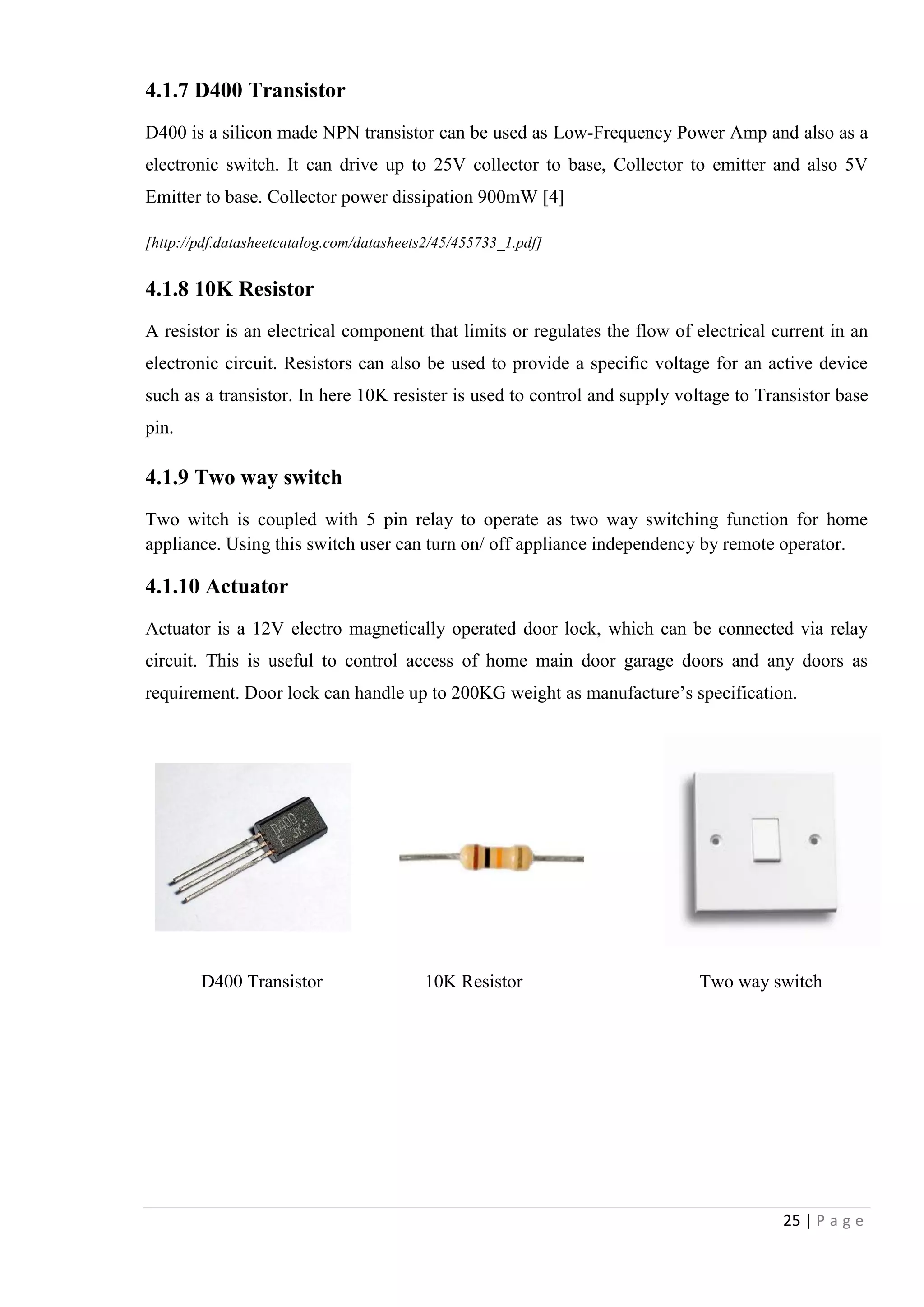 25 | P a g e
4.1.7 D400 Transistor
D400 is a silicon made NPN transistor can be used as Low-Frequency Power Amp and also as a
electronic switch. It can drive up to 25V collector to base, Collector to emitter and also 5V
Emitter to base. Collector power dissipation 900mW [4]
[http://pdf.datasheetcatalog.com/datasheets2/45/455733_1.pdf]
4.1.8 10K Resistor
A resistor is an electrical component that limits or regulates the flow of electrical current in an
electronic circuit. Resistors can also be used to provide a specific voltage for an active device
such as a transistor. In here 10K resister is used to control and supply voltage to Transistor base
pin.
4.1.9 Two way switch
Two witch is coupled with 5 pin relay to operate as two way switching function for home
appliance. Using this switch user can turn on/ off appliance independency by remote operator.
4.1.10 Actuator
Actuator is a 12V electro magnetically operated door lock, which can be connected via relay
circuit. This is useful to control access of home main door garage doors and any doors as
requirement. Door lock can handle up to 200KG weight as manufacture‟s specification.
D400 Transistor 10K Resistor Two way switch
 