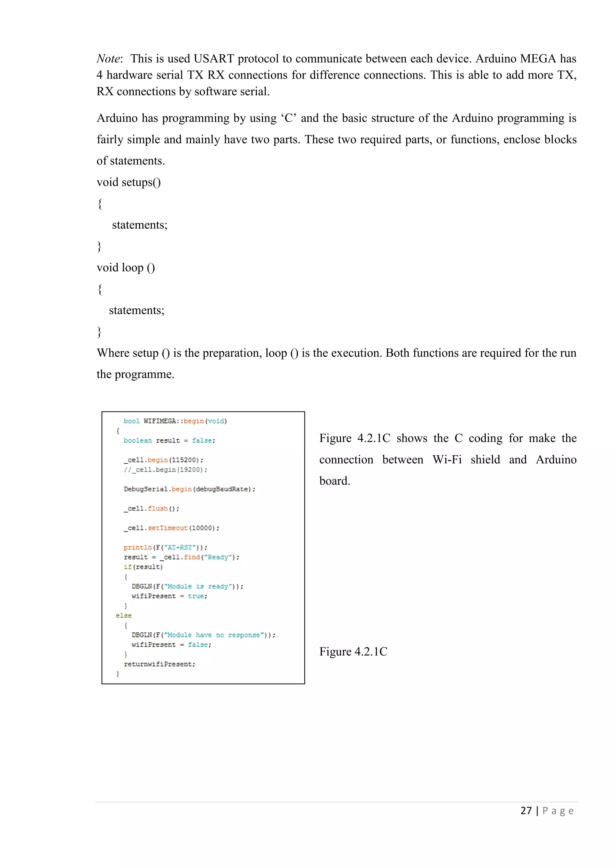 27 | P a g e
Note: This is used USART protocol to communicate between each device. Arduino MEGA has
4 hardware serial TX RX connections for difference connections. This is able to add more TX,
RX connections by software serial.
Arduino has programming by using „C‟ and the basic structure of the Arduino programming is
fairly simple and mainly have two parts. These two required parts, or functions, enclose blocks
of statements.
void setups()
{
statements;
}
void loop ()
{
statements;
}
Where setup () is the preparation, loop () is the execution. Both functions are required for the run
the programme.
Figure 4.2.1C shows the C coding for make the
connection between Wi-Fi shield and Arduino
board.
Figure 4.2.1C
 