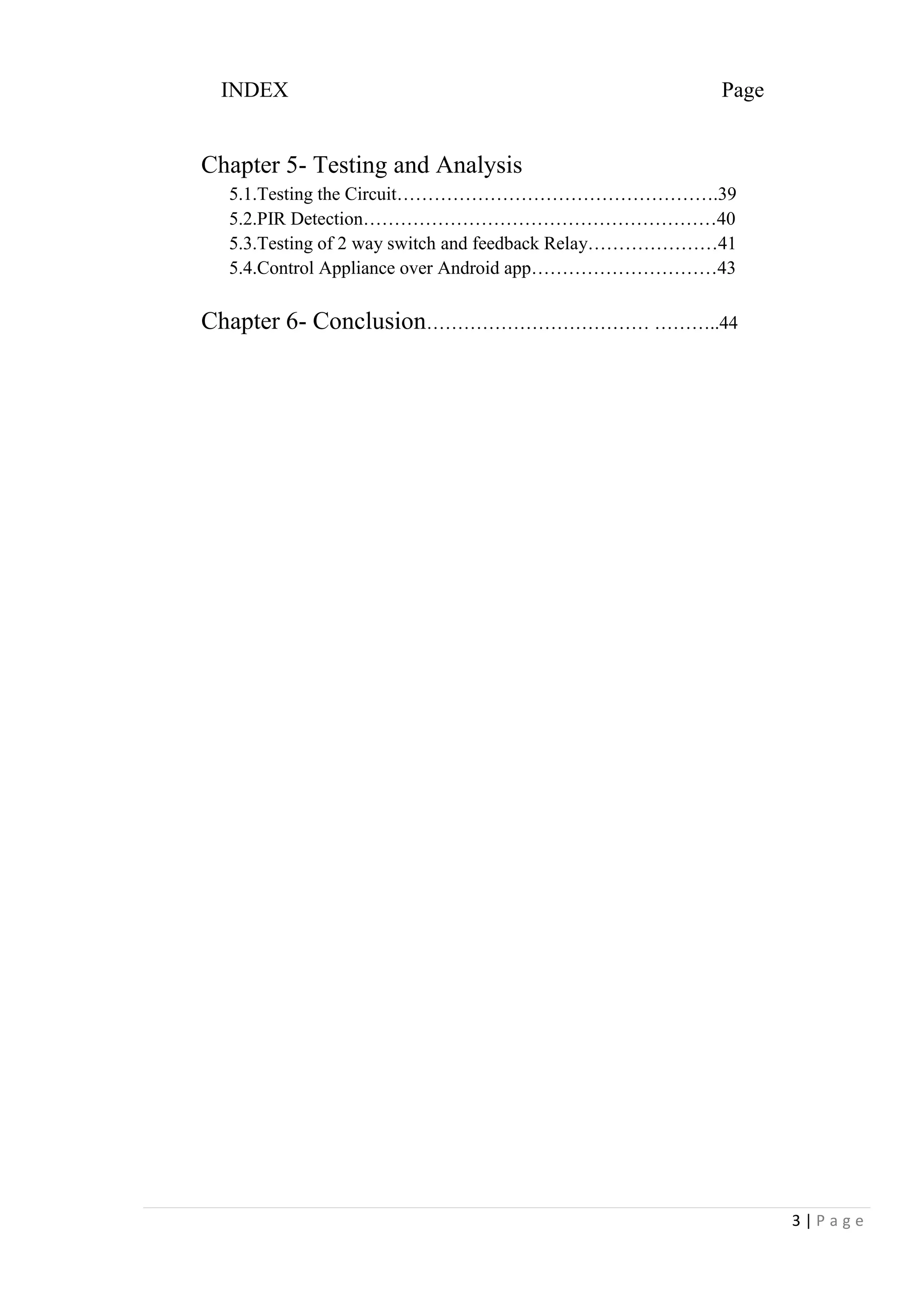 3 | P a g e
INDEX Page
Chapter 5- Testing and Analysis
5.1.Testing the Circuit…………………………………………….39
5.2.PIR Detection…………………………………………………40
5.3.Testing of 2 way switch and feedback Relay…………………41
5.4.Control Appliance over Android app…………………………43
Chapter 6- Conclusion……………………………… ………..44
 