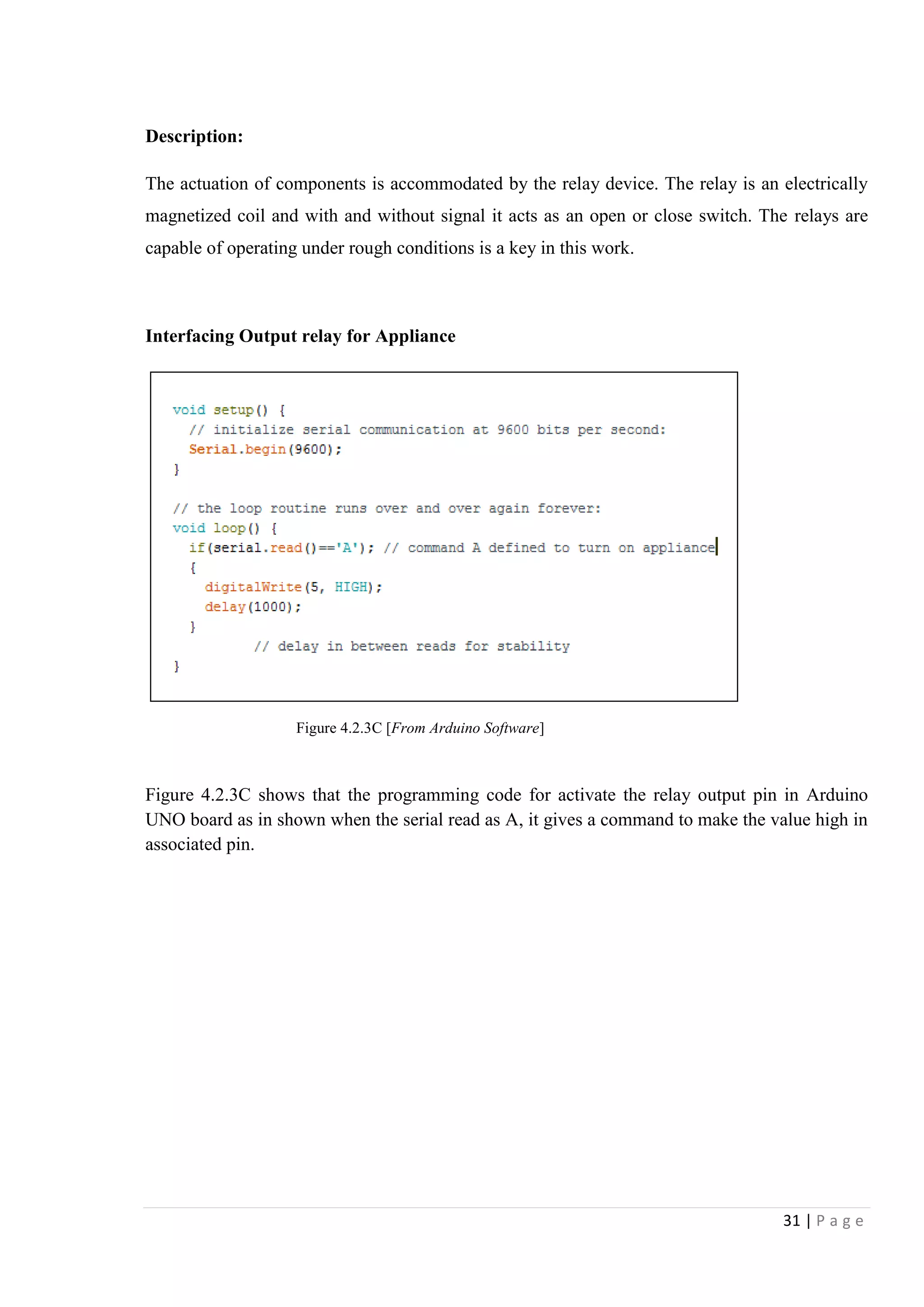 31 | P a g e
Description:
The actuation of components is accommodated by the relay device. The relay is an electrically
magnetized coil and with and without signal it acts as an open or close switch. The relays are
capable of operating under rough conditions is a key in this work.
Interfacing Output relay for Appliance
Figure 4.2.3C shows that the programming code for activate the relay output pin in Arduino
UNO board as in shown when the serial read as A, it gives a command to make the value high in
associated pin.
Figure 4.2.3C [From Arduino Software]
 