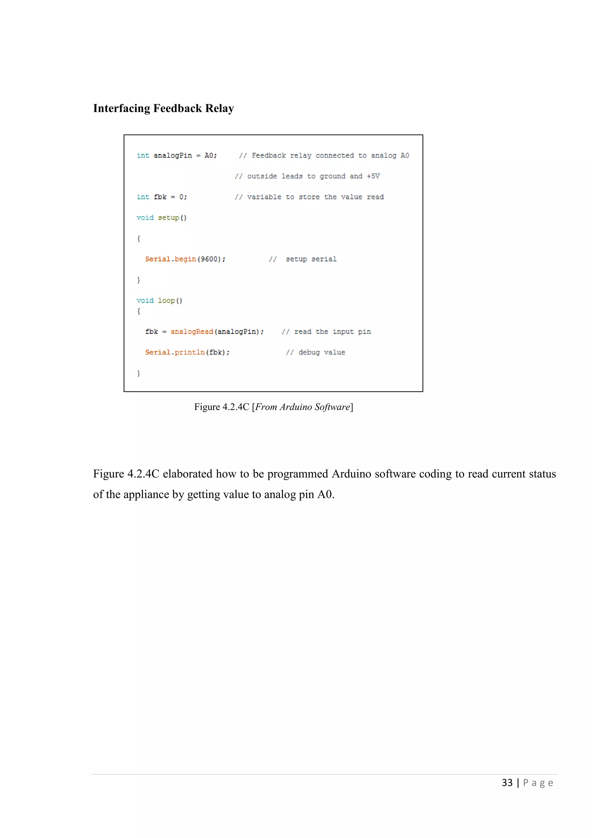33 | P a g e
Interfacing Feedback Relay
Figure 4.2.4C elaborated how to be programmed Arduino software coding to read current status
of the appliance by getting value to analog pin A0.
Figure 4.2.4C [From Arduino Software]
 