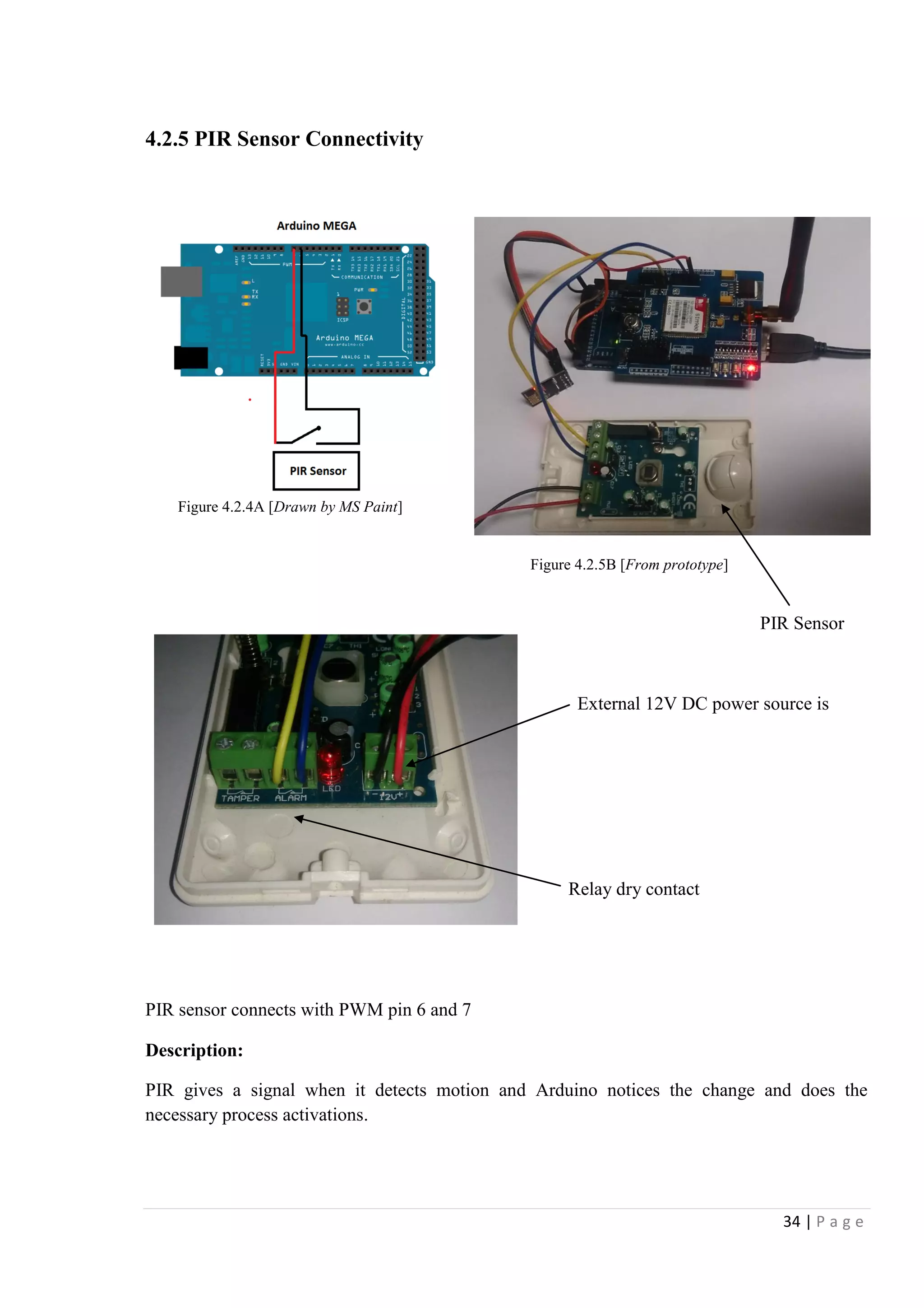 34 | P a g e
4.2.5 PIR Sensor Connectivity
PIR Sensor
External 12V DC power source is
required
R Relay dry contact
PIR sensor connects with PWM pin 6 and 7
Description:
PIR gives a signal when it detects motion and Arduino notices the change and does the
necessary process activations.
Figure 4.2.5B [From prototype]
Figure 4.2.4A [Drawn by MS Paint]
 