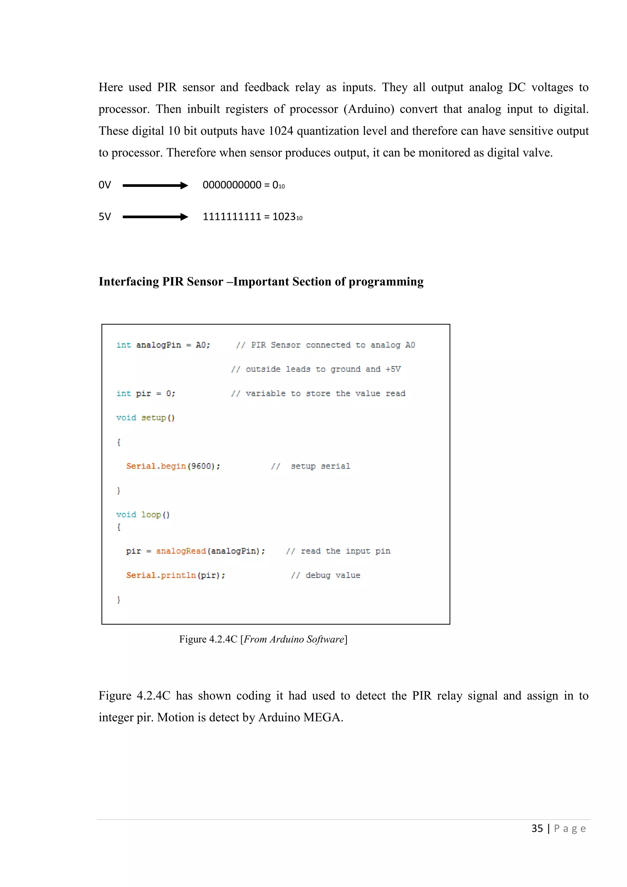35 | P a g e
Here used PIR sensor and feedback relay as inputs. They all output analog DC voltages to
processor. Then inbuilt registers of processor (Arduino) convert that analog input to digital.
These digital 10 bit outputs have 1024 quantization level and therefore can have sensitive output
to processor. Therefore when sensor produces output, it can be monitored as digital valve.
0V 0000000000 = 010
5V 1111111111 = 102310
Interfacing PIR Sensor –Important Section of programming
Figure 4.2.4C has shown coding it had used to detect the PIR relay signal and assign in to
integer pir. Motion is detect by Arduino MEGA.
Figure 4.2.4C [From Arduino Software]
 