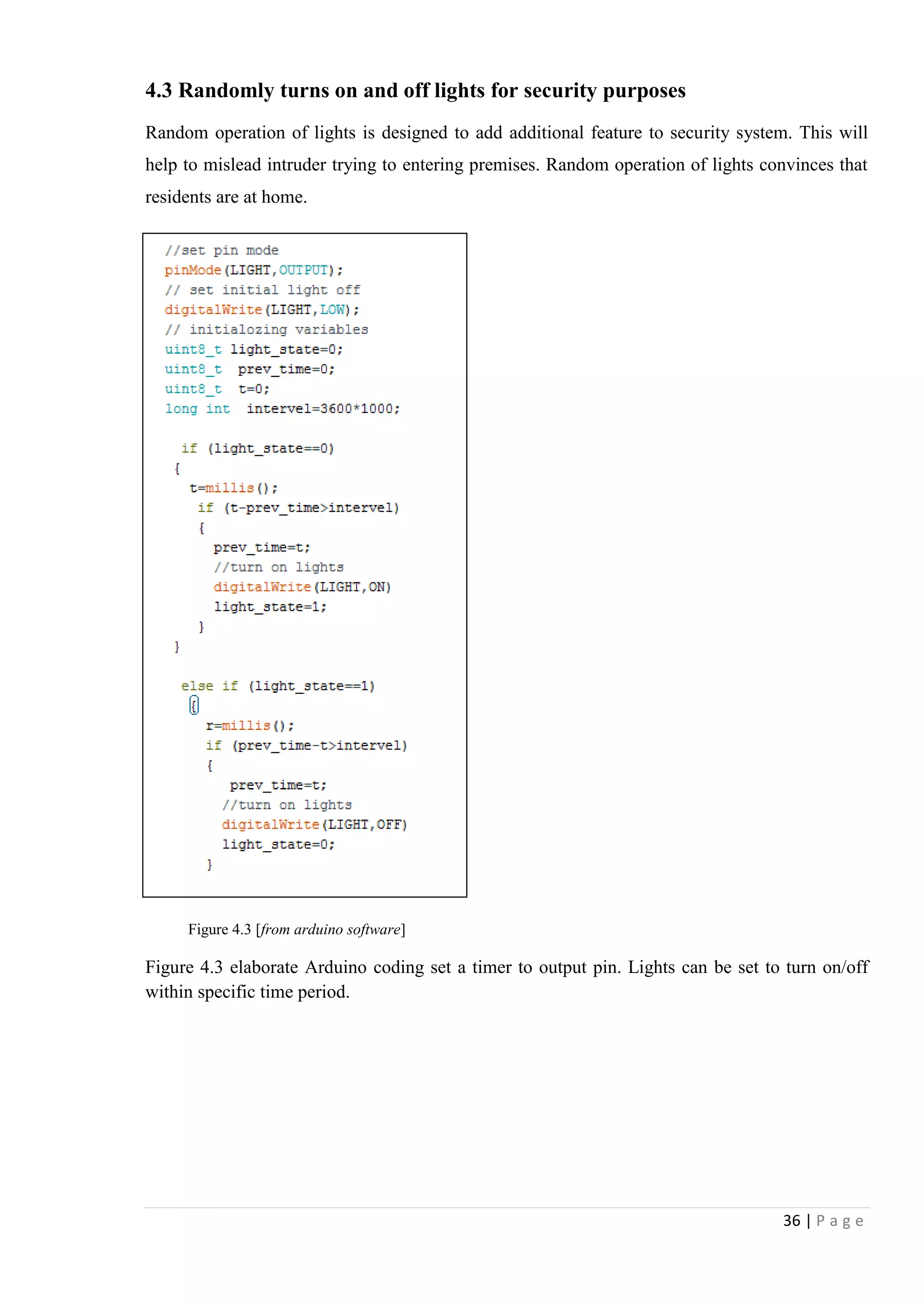 36 | P a g e
4.3 Randomly turns on and off lights for security purposes
Random operation of lights is designed to add additional feature to security system. This will
help to mislead intruder trying to entering premises. Random operation of lights convinces that
residents are at home.
Figure 4.3 [from arduino software]
Figure 4.3 elaborate Arduino coding set a timer to output pin. Lights can be set to turn on/off
within specific time period.
 