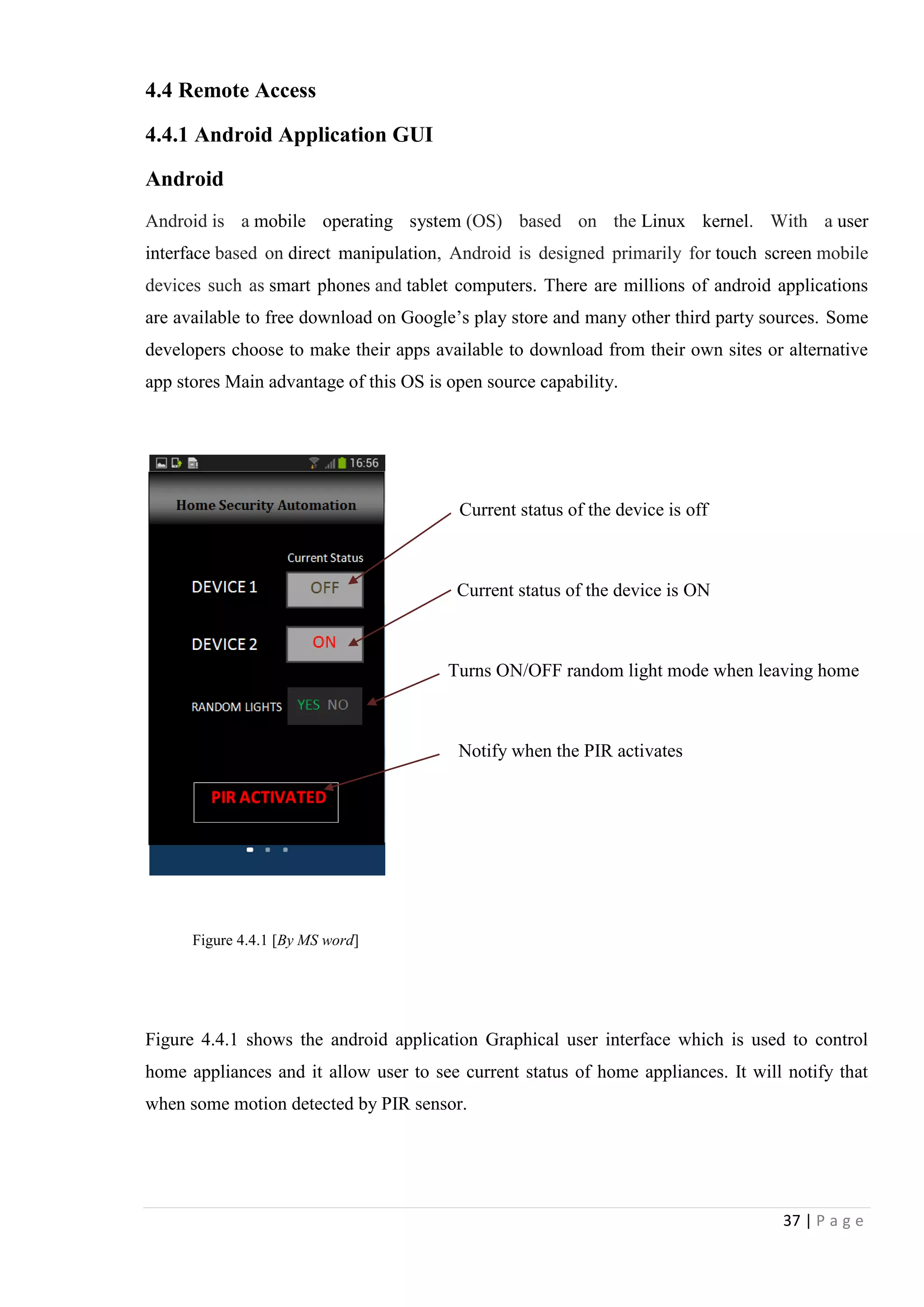 37 | P a g e
4.4 Remote Access
4.4.1 Android Application GUI
Android
Android is a mobile operating system (OS) based on the Linux kernel. With a user
interface based on direct manipulation, Android is designed primarily for touch screen mobile
devices such as smart phones and tablet computers. There are millions of android applications
are available to free download on Google‟s play store and many other third party sources. Some
developers choose to make their apps available to download from their own sites or alternative
app stores Main advantage of this OS is open source capability.
Current status of the device is off
Current status of the device is ON
Turns ON/OFF random light mode when leaving home
Notify when the PIR activates
Figure 4.4.1 shows the android application Graphical user interface which is used to control
home appliances and it allow user to see current status of home appliances. It will notify that
when some motion detected by PIR sensor.
Figure 4.4.1 [By MS word]
 
