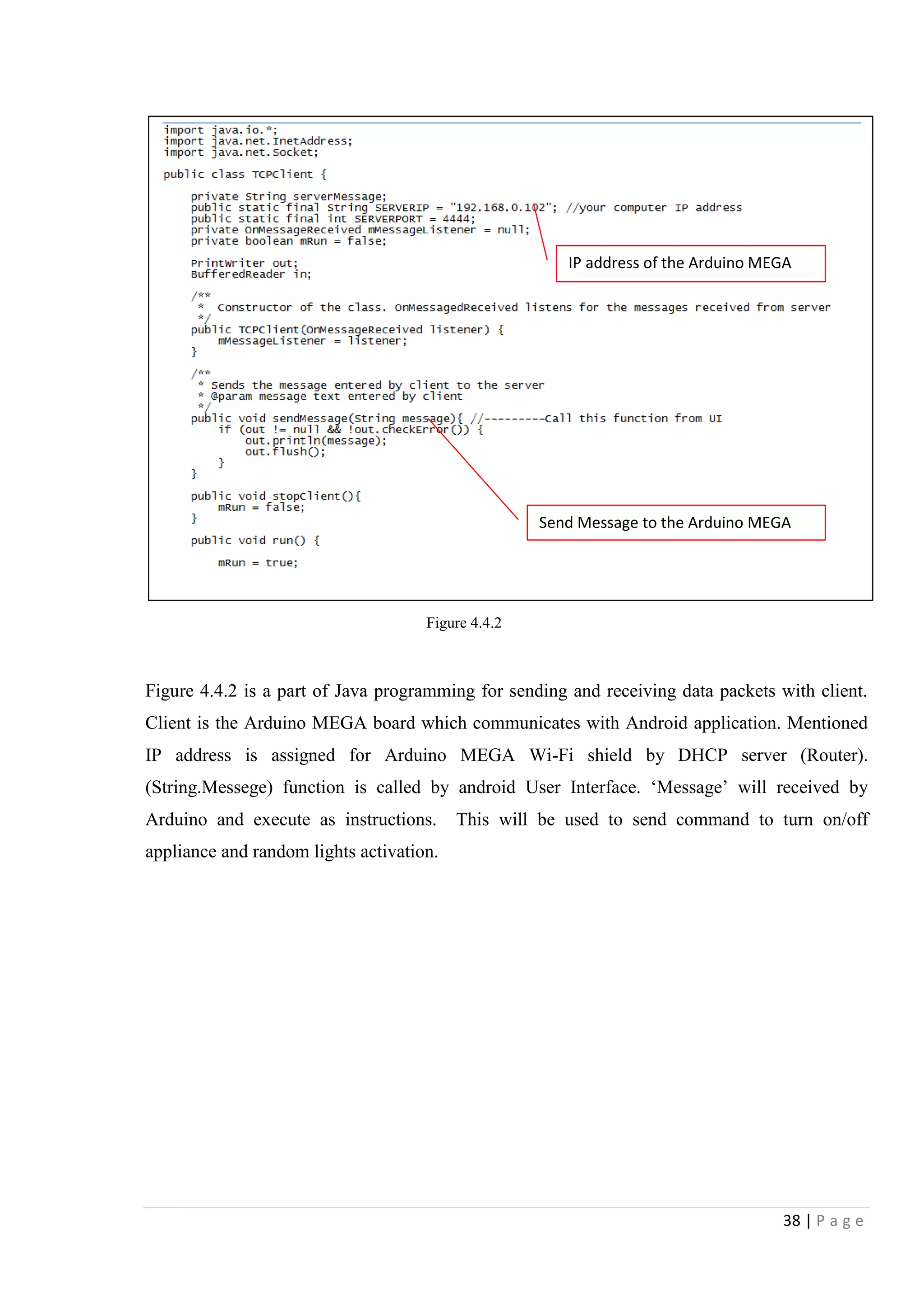 38 | P a g e
Figure 4.4.2 is a part of Java programming for sending and receiving data packets with client.
Client is the Arduino MEGA board which communicates with Android application. Mentioned
IP address is assigned for Arduino MEGA Wi-Fi shield by DHCP server (Router).
(String.Messege) function is called by android User Interface. „Message‟ will received by
Arduino and execute as instructions. This will be used to send command to turn on/off
appliance and random lights activation.
Send Message to the Arduino MEGA
Figure 4.4.2
IP address of the Arduino MEGA
 