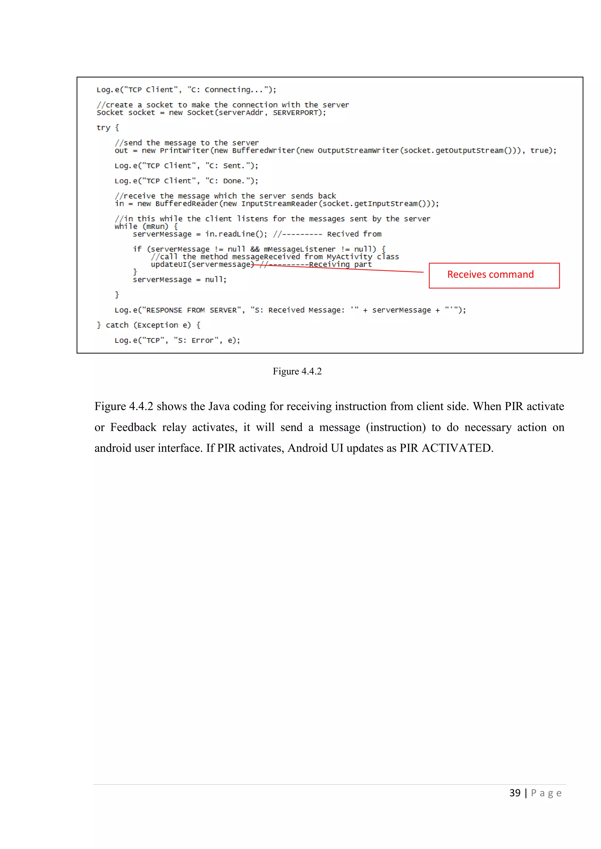 39 | P a g e
Figure 4.4.2 shows the Java coding for receiving instruction from client side. When PIR activate
or Feedback relay activates, it will send a message (instruction) to do necessary action on
android user interface. If PIR activates, Android UI updates as PIR ACTIVATED.
Figure 4.4.2
Receives command
 