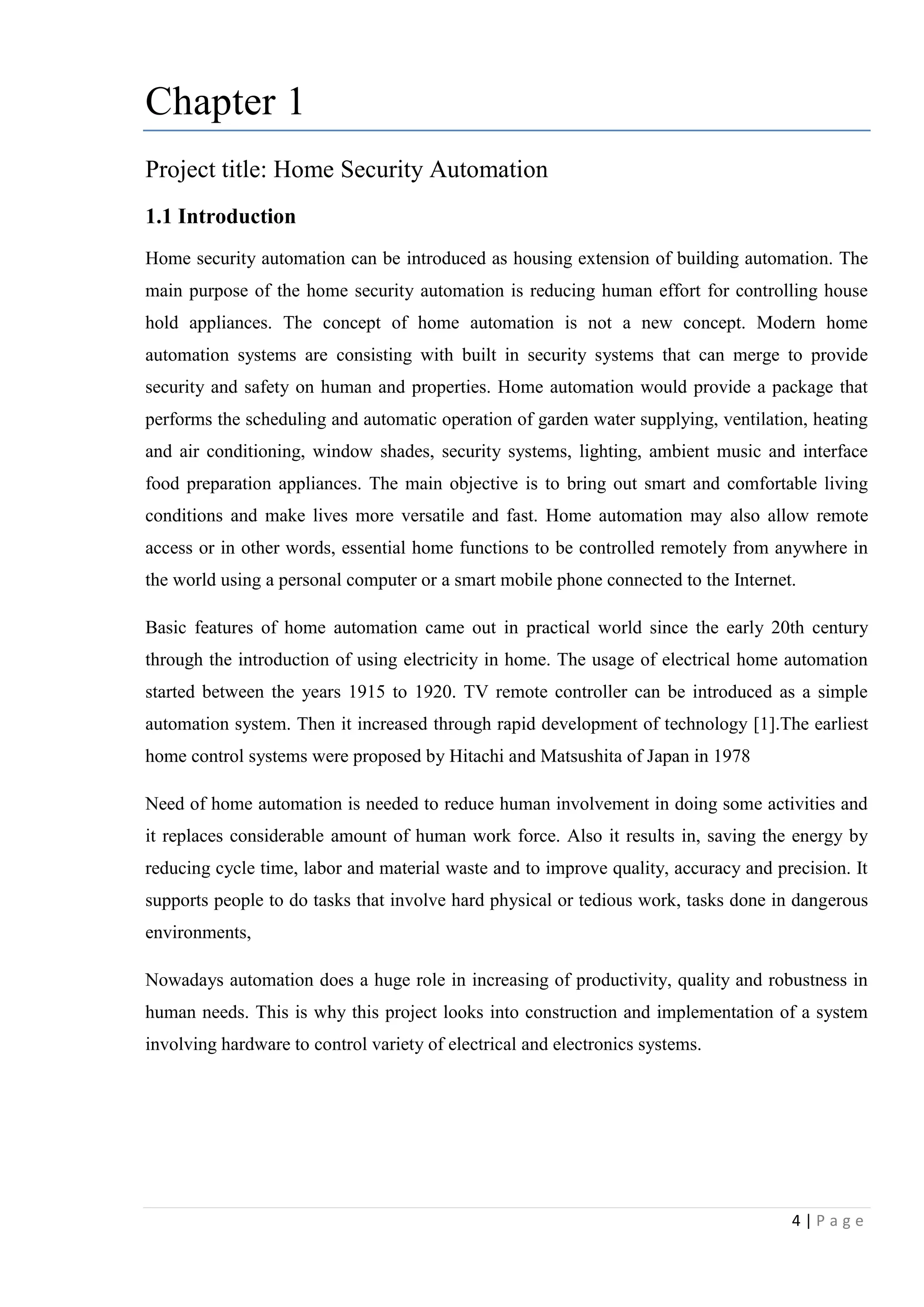 4 | P a g e
Chapter 1
Project title: Home Security Automation
1.1 Introduction
Home security automation can be introduced as housing extension of building automation. The
main purpose of the home security automation is reducing human effort for controlling house
hold appliances. The concept of home automation is not a new concept. Modern home
automation systems are consisting with built in security systems that can merge to provide
security and safety on human and properties. Home automation would provide a package that
performs the scheduling and automatic operation of garden water supplying, ventilation, heating
and air conditioning, window shades, security systems, lighting, ambient music and interface
food preparation appliances. The main objective is to bring out smart and comfortable living
conditions and make lives more versatile and fast. Home automation may also allow remote
access or in other words, essential home functions to be controlled remotely from anywhere in
the world using a personal computer or a smart mobile phone connected to the Internet.
Basic features of home automation came out in practical world since the early 20th century
through the introduction of using electricity in home. The usage of electrical home automation
started between the years 1915 to 1920. TV remote controller can be introduced as a simple
automation system. Then it increased through rapid development of technology [1].The earliest
home control systems were proposed by Hitachi and Matsushita of Japan in 1978
Need of home automation is needed to reduce human involvement in doing some activities and
it replaces considerable amount of human work force. Also it results in, saving the energy by
reducing cycle time, labor and material waste and to improve quality, accuracy and precision. It
supports people to do tasks that involve hard physical or tedious work, tasks done in dangerous
environments,
Nowadays automation does a huge role in increasing of productivity, quality and robustness in
human needs. This is why this project looks into construction and implementation of a system
involving hardware to control variety of electrical and electronics systems.
 
