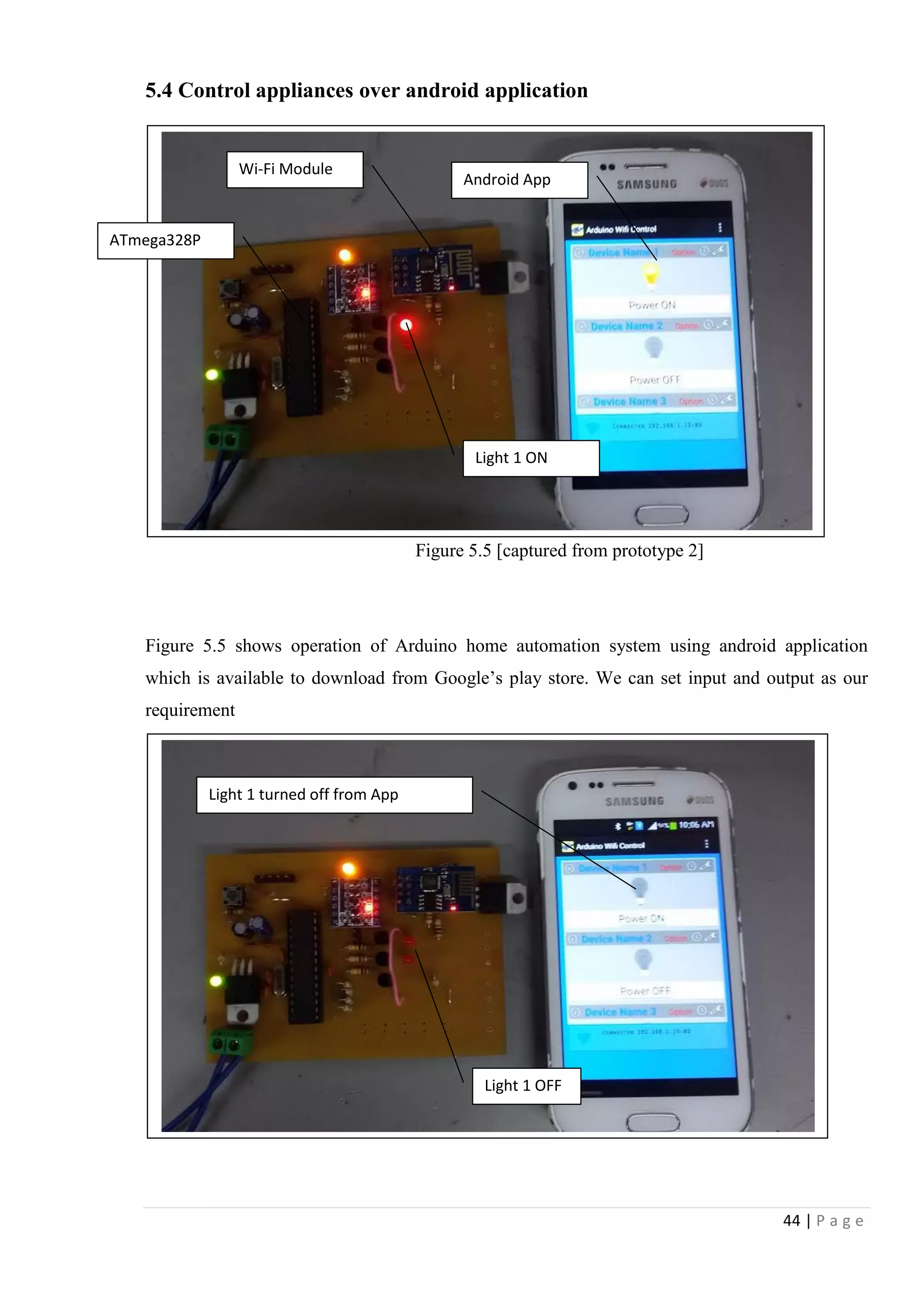44 | P a g e
5.4 Control appliances over android application
Figure 5.5 [captured from prototype 2]
Figure 5.5 shows operation of Arduino home automation system using android application
which is available to download from Google‟s play store. We can set input and output as our
requirement
Wi-Fi Module
ATmega328P
Android App
Light 1 ON
Light 1 OFF
Light 1 turned off from App
 