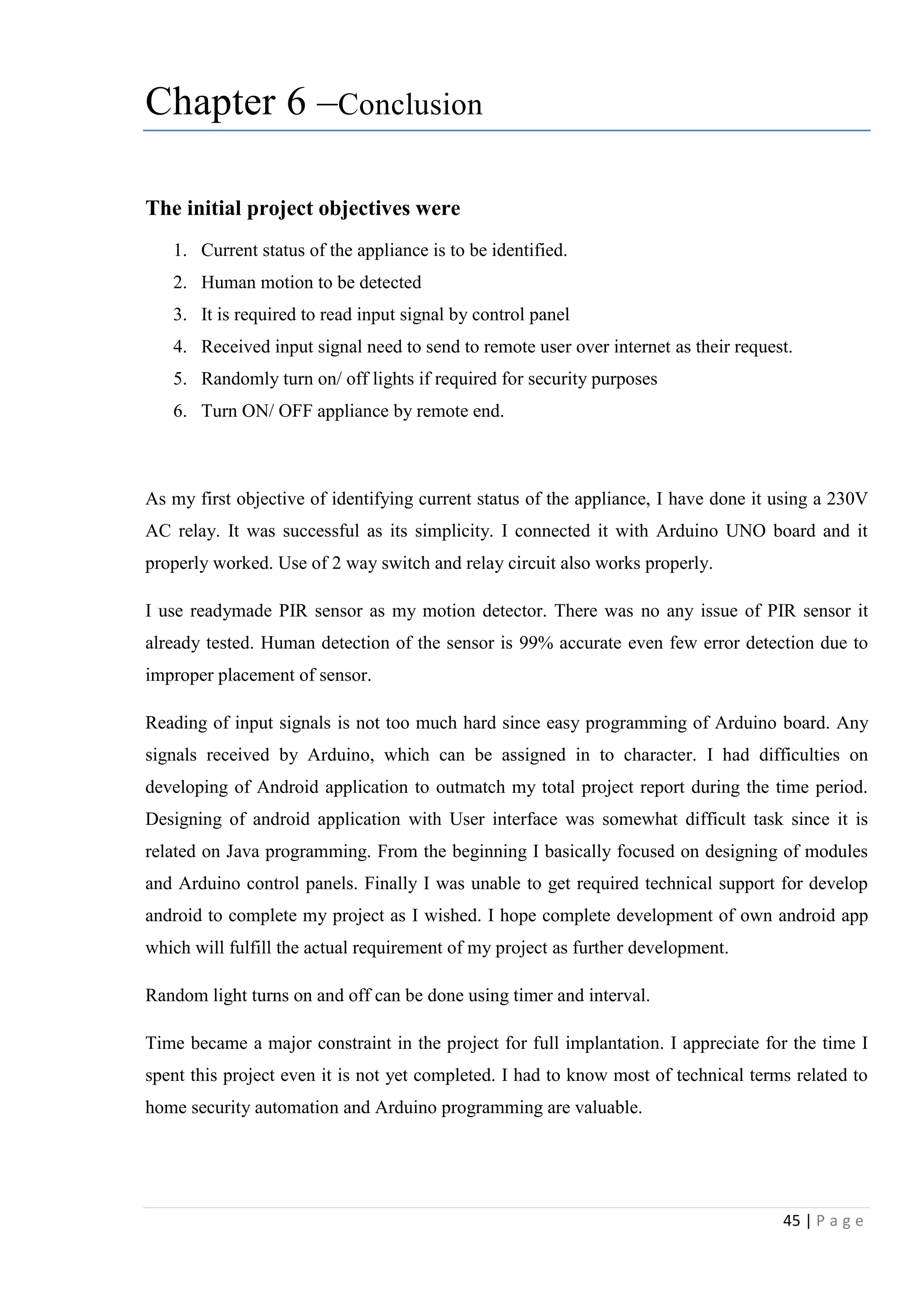45 | P a g e
Chapter 6 –Conclusion
The initial project objectives were
1. Current status of the appliance is to be identified.
2. Human motion to be detected
3. It is required to read input signal by control panel
4. Received input signal need to send to remote user over internet as their request.
5. Randomly turn on/ off lights if required for security purposes
6. Turn ON/ OFF appliance by remote end.
As my first objective of identifying current status of the appliance, I have done it using a 230V
AC relay. It was successful as its simplicity. I connected it with Arduino UNO board and it
properly worked. Use of 2 way switch and relay circuit also works properly.
I use readymade PIR sensor as my motion detector. There was no any issue of PIR sensor it
already tested. Human detection of the sensor is 99% accurate even few error detection due to
improper placement of sensor.
Reading of input signals is not too much hard since easy programming of Arduino board. Any
signals received by Arduino, which can be assigned in to character. I had difficulties on
developing of Android application to outmatch my total project report during the time period.
Designing of android application with User interface was somewhat difficult task since it is
related on Java programming. From the beginning I basically focused on designing of modules
and Arduino control panels. Finally I was unable to get required technical support for develop
android to complete my project as I wished. I hope complete development of own android app
which will fulfill the actual requirement of my project as further development.
Random light turns on and off can be done using timer and interval.
Time became a major constraint in the project for full implantation. I appreciate for the time I
spent this project even it is not yet completed. I had to know most of technical terms related to
home security automation and Arduino programming are valuable.
 