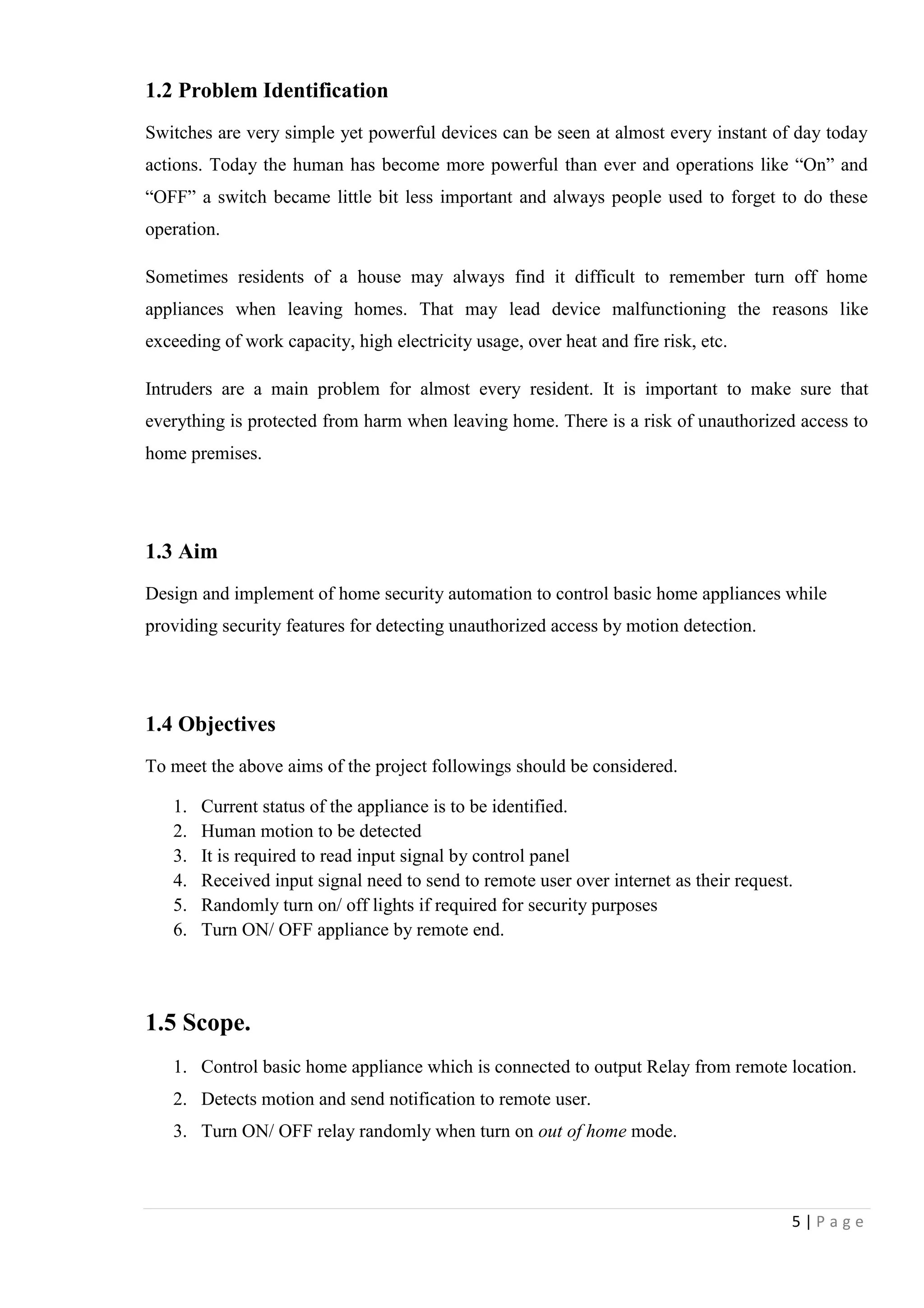 5 | P a g e
1.2 Problem Identification
Switches are very simple yet powerful devices can be seen at almost every instant of day today
actions. Today the human has become more powerful than ever and operations like “On” and
“OFF” a switch became little bit less important and always people used to forget to do these
operation.
Sometimes residents of a house may always find it difficult to remember turn off home
appliances when leaving homes. That may lead device malfunctioning the reasons like
exceeding of work capacity, high electricity usage, over heat and fire risk, etc.
Intruders are a main problem for almost every resident. It is important to make sure that
everything is protected from harm when leaving home. There is a risk of unauthorized access to
home premises.
1.3 Aim
Design and implement of home security automation to control basic home appliances while
providing security features for detecting unauthorized access by motion detection.
1.4 Objectives
To meet the above aims of the project followings should be considered.
1. Current status of the appliance is to be identified.
2. Human motion to be detected
3. It is required to read input signal by control panel
4. Received input signal need to send to remote user over internet as their request.
5. Randomly turn on/ off lights if required for security purposes
6. Turn ON/ OFF appliance by remote end.
1.5 Scope.
1. Control basic home appliance which is connected to output Relay from remote location.
2. Detects motion and send notification to remote user.
3. Turn ON/ OFF relay randomly when turn on out of home mode.
 