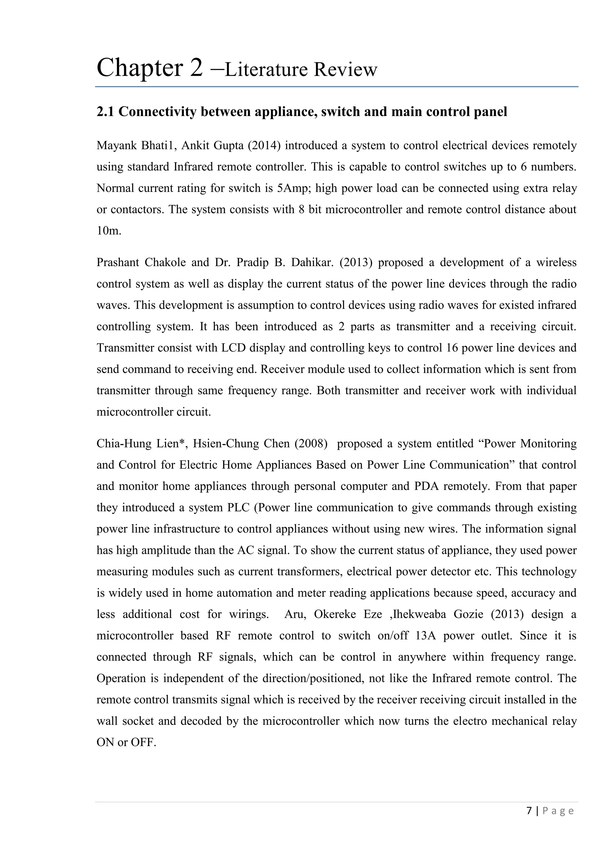 7 | P a g e
Chapter 2 –Literature Review
2.1 Connectivity between appliance, switch and main control panel
Mayank Bhati1, Ankit Gupta (2014) introduced a system to control electrical devices remotely
using standard Infrared remote controller. This is capable to control switches up to 6 numbers.
Normal current rating for switch is 5Amp; high power load can be connected using extra relay
or contactors. The system consists with 8 bit microcontroller and remote control distance about
10m.
Prashant Chakole and Dr. Pradip B. Dahikar. (2013) proposed a development of a wireless
control system as well as display the current status of the power line devices through the radio
waves. This development is assumption to control devices using radio waves for existed infrared
controlling system. It has been introduced as 2 parts as transmitter and a receiving circuit.
Transmitter consist with LCD display and controlling keys to control 16 power line devices and
send command to receiving end. Receiver module used to collect information which is sent from
transmitter through same frequency range. Both transmitter and receiver work with individual
microcontroller circuit.
Chia-Hung Lien*, Hsien-Chung Chen (2008) proposed a system entitled “Power Monitoring
and Control for Electric Home Appliances Based on Power Line Communication” that control
and monitor home appliances through personal computer and PDA remotely. From that paper
they introduced a system PLC (Power line communication to give commands through existing
power line infrastructure to control appliances without using new wires. The information signal
has high amplitude than the AC signal. To show the current status of appliance, they used power
measuring modules such as current transformers, electrical power detector etc. This technology
is widely used in home automation and meter reading applications because speed, accuracy and
less additional cost for wirings. Aru, Okereke Eze ,Ihekweaba Gozie (2013) design a
microcontroller based RF remote control to switch on/off 13A power outlet. Since it is
connected through RF signals, which can be control in anywhere within frequency range.
Operation is independent of the direction/positioned, not like the Infrared remote control. The
remote control transmits signal which is received by the receiver receiving circuit installed in the
wall socket and decoded by the microcontroller which now turns the electro mechanical relay
ON or OFF.
 
