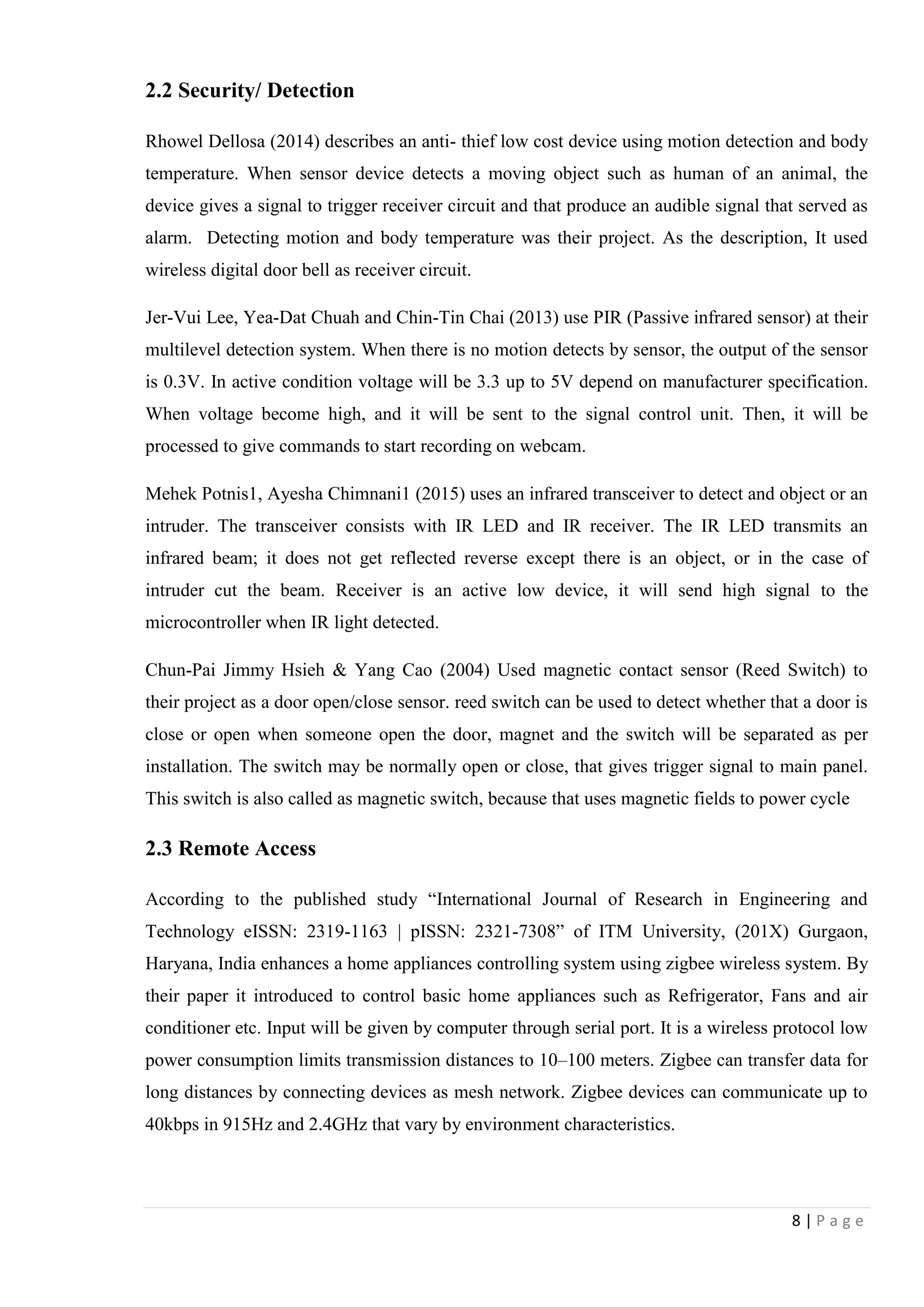 8 | P a g e
2.2 Security/ Detection
Rhowel Dellosa (2014) describes an anti- thief low cost device using motion detection and body
temperature. When sensor device detects a moving object such as human of an animal, the
device gives a signal to trigger receiver circuit and that produce an audible signal that served as
alarm. Detecting motion and body temperature was their project. As the description, It used
wireless digital door bell as receiver circuit.
Jer-Vui Lee, Yea-Dat Chuah and Chin-Tin Chai (2013) use PIR (Passive infrared sensor) at their
multilevel detection system. When there is no motion detects by sensor, the output of the sensor
is 0.3V. In active condition voltage will be 3.3 up to 5V depend on manufacturer specification.
When voltage become high, and it will be sent to the signal control unit. Then, it will be
processed to give commands to start recording on webcam.
Mehek Potnis1, Ayesha Chimnani1 (2015) uses an infrared transceiver to detect and object or an
intruder. The transceiver consists with IR LED and IR receiver. The IR LED transmits an
infrared beam; it does not get reflected reverse except there is an object, or in the case of
intruder cut the beam. Receiver is an active low device, it will send high signal to the
microcontroller when IR light detected.
Chun-Pai Jimmy Hsieh & Yang Cao (2004) Used magnetic contact sensor (Reed Switch) to
their project as a door open/close sensor. reed switch can be used to detect whether that a door is
close or open when someone open the door, magnet and the switch will be separated as per
installation. The switch may be normally open or close, that gives trigger signal to main panel.
This switch is also called as magnetic switch, because that uses magnetic fields to power cycle
2.3 Remote Access
According to the published study “International Journal of Research in Engineering and
Technology eISSN: 2319-1163 | pISSN: 2321-7308” of ITM University, (201X) Gurgaon,
Haryana, India enhances a home appliances controlling system using zigbee wireless system. By
their paper it introduced to control basic home appliances such as Refrigerator, Fans and air
conditioner etc. Input will be given by computer through serial port. It is a wireless protocol low
power consumption limits transmission distances to 10–100 meters. Zigbee can transfer data for
long distances by connecting devices as mesh network. Zigbee devices can communicate up to
40kbps in 915Hz and 2.4GHz that vary by environment characteristics.
 