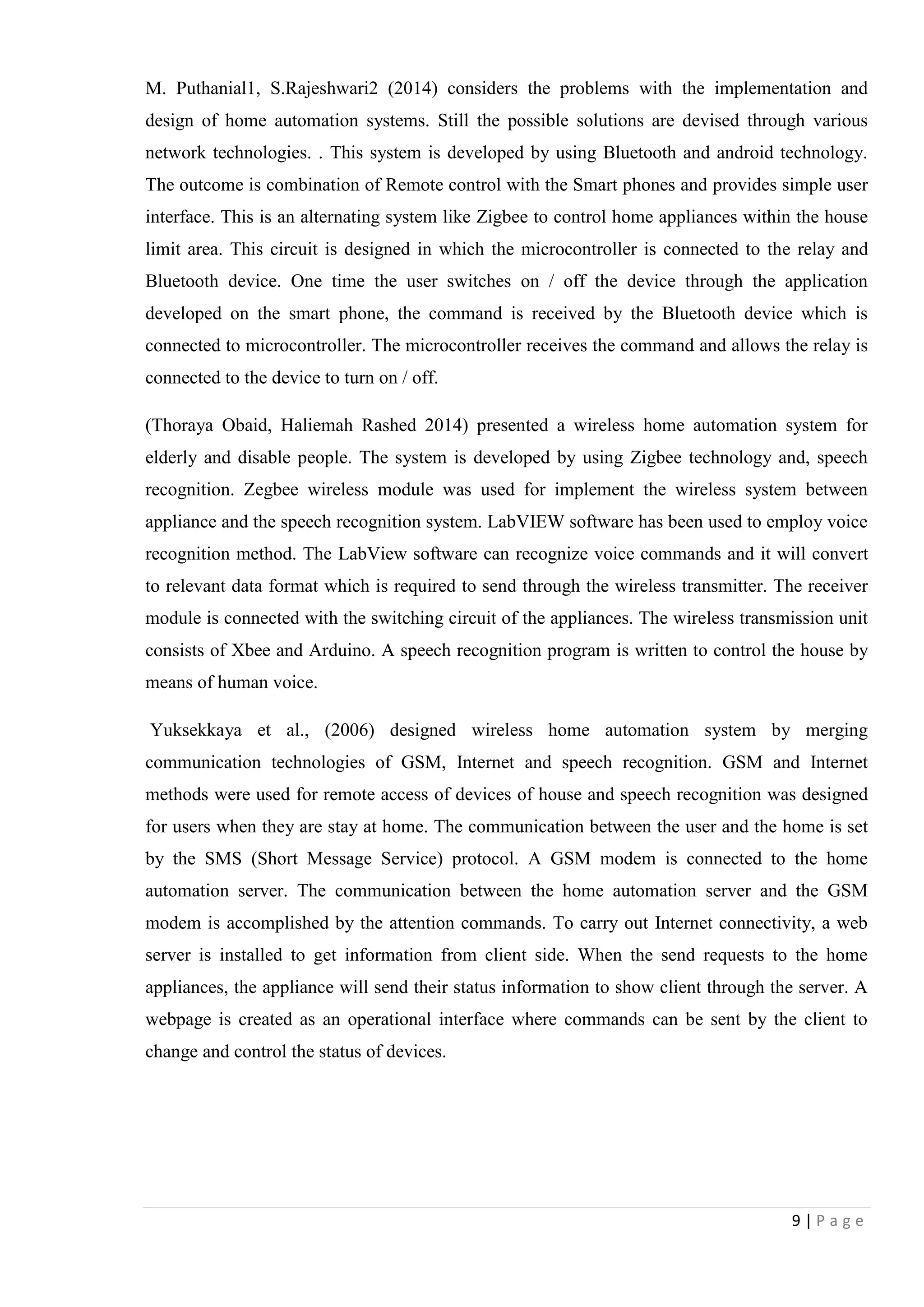 9 | P a g e
M. Puthanial1, S.Rajeshwari2 (2014) considers the problems with the implementation and
design of home automation systems. Still the possible solutions are devised through various
network technologies. . This system is developed by using Bluetooth and android technology.
The outcome is combination of Remote control with the Smart phones and provides simple user
interface. This is an alternating system like Zigbee to control home appliances within the house
limit area. This circuit is designed in which the microcontroller is connected to the relay and
Bluetooth device. One time the user switches on / off the device through the application
developed on the smart phone, the command is received by the Bluetooth device which is
connected to microcontroller. The microcontroller receives the command and allows the relay is
connected to the device to turn on / off.
(Thoraya Obaid, Haliemah Rashed 2014) presented a wireless home automation system for
elderly and disable people. The system is developed by using Zigbee technology and, speech
recognition. Zegbee wireless module was used for implement the wireless system between
appliance and the speech recognition system. LabVIEW software has been used to employ voice
recognition method. The LabView software can recognize voice commands and it will convert
to relevant data format which is required to send through the wireless transmitter. The receiver
module is connected with the switching circuit of the appliances. The wireless transmission unit
consists of Xbee and Arduino. A speech recognition program is written to control the house by
means of human voice.
Yuksekkaya et al., (2006) designed wireless home automation system by merging
communication technologies of GSM, Internet and speech recognition. GSM and Internet
methods were used for remote access of devices of house and speech recognition was designed
for users when they are stay at home. The communication between the user and the home is set
by the SMS (Short Message Service) protocol. A GSM modem is connected to the home
automation server. The communication between the home automation server and the GSM
modem is accomplished by the attention commands. To carry out Internet connectivity, a web
server is installed to get information from client side. When the send requests to the home
appliances, the appliance will send their status information to show client through the server. A
webpage is created as an operational interface where commands can be sent by the client to
change and control the status of devices.
 