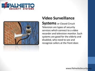 Video Surveillance Systemsor Closed Circuit Television are types of security services which connect to a video recorder and television monitor. Such systems are good for the elderly and disabled, who need to see and recognize callers at the front door. www.PalmettoSecurity.org