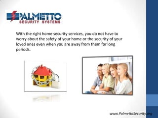 With the right home security services, you do not have to worry about the safety of your home or the security of your loved ones even when you are away from them for long periods.www.PalmettoSecurity.org