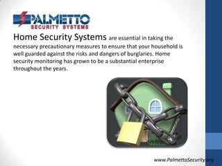Home Security Systems are essential in taking the necessary precautionary measures to ensure that your household is well guarded against the risks and dangers of burglaries. Home security monitoring has grown to be a substantial enterprise throughout the years.www.PalmettoSecurity.org