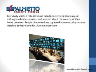 Everybody wants a reliable house monitoring system which aims at making families less anxious and worried about the security of their home premises. People choose to have top rated home security systems installed at their home for ultimate protection.www.PalmettoSecurity.org