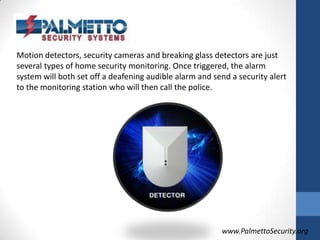 Motion detectors, security cameras and breaking glass detectors are just several types of home security monitoring. Once triggered, the alarm system will both set off a deafening audible alarm and send a security alert to the monitoring station who will then call the police.www.PalmettoSecurity.org