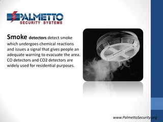 Smoke detectors detect smoke which undergoes chemical reactions and issues a signal that gives people an adequate warning to evacuate the area. CO detectors and CO2 detectors are widely used for residential purposes. www.PalmettoSecurity.org