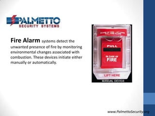 Fire Alarm systems detect the unwanted presence of fire by monitoring environmental changes associated with combustion. These devices initiate either manually or automatically.www.PalmettoSecurity.org