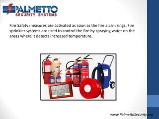 Fire Safety measures are activated as soon as the fire alarm rings. Fire sprinkler systems are used to control the fire by spraying water on the areas where it detects increased temperature. www.PalmettoSecurity.org