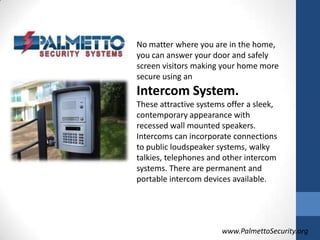 No matter where you are in the home, you can answer your door and safely screen visitors making your home more secure using an Intercom System.These attractive systems offer a sleek, contemporary appearance with recessed wall mounted speakers. Intercoms can incorporate connections to public loudspeaker systems, walky talkies, telephones and other intercom systems. There are permanent and portable intercom devices available.www.PalmettoSecurity.org