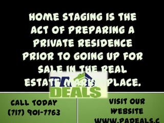 Home staging is the act of preparing a private residence prior to going up for sale in the real estate marketplace.  Visit our Website www.PaDeals.com Call Today (717) 901-7763 