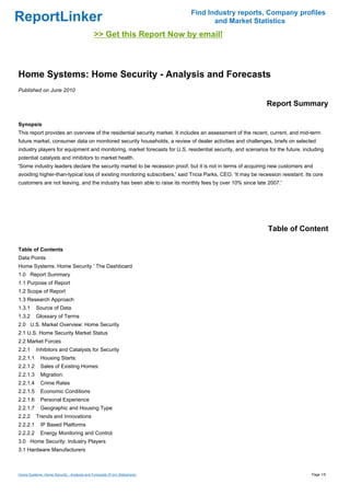 Find Industry reports, Company profiles
ReportLinker                                                                       and Market Statistics
                                            >> Get this Report Now by email!



Home Systems: Home Security - Analysis and Forecasts
Published on June 2010

                                                                                                              Report Summary

Synopsis
This report provides an overview of the residential security market. It includes an assessment of the recent, current, and mid-term
future market, consumer data on monitored security households, a review of dealer activities and challenges, briefs on selected
industry players for equipment and monitoring, market forecasts for U.S. residential security, and scenarios for the future, including
potential catalysts and inhibitors to market health.
'Some industry leaders declare the security market to be recession proof, but it is not in terms of acquiring new customers and
avoiding higher-than-typical loss of existing monitoring subscribers,' said Tricia Parks, CEO. 'It may be recession resistant. Its core
customers are not leaving, and the industry has been able to raise its monthly fees by over 10% since late 2007.'




                                                                                                              Table of Content

Table of Contents
Data Points
Home Systems: Home Security ' The Dashboard
1.0 Report Summary
1.1 Purpose of Report
1.2 Scope of Report
1.3 Research Approach
1.3.1     Source of Data
1.3.2     Glossary of Terms
2.0 U.S. Market Overview: Home Security
2.1 U.S. Home Security Market Status
2.2 Market Forces
2.2.1     Inhibitors and Catalysts for Security
2.2.1.1      Housing Starts:
2.2.1.2      Sales of Existing Homes:
2.2.1.3      Migration:
2.2.1.4      Crime Rates
2.2.1.5      Economic Conditions
2.2.1.6      Personal Experience
2.2.1.7      Geographic and Housing Type
2.2.2     Trends and Innovations
2.2.2.1      IP Based Platforms
2.2.2.2      Energy Monitoring and Control
3.0 Home Security: Industry Players
3.1 Hardware Manufacturers



Home Systems: Home Security - Analysis and Forecasts (From Slideshare)                                                           Page 1/5
 