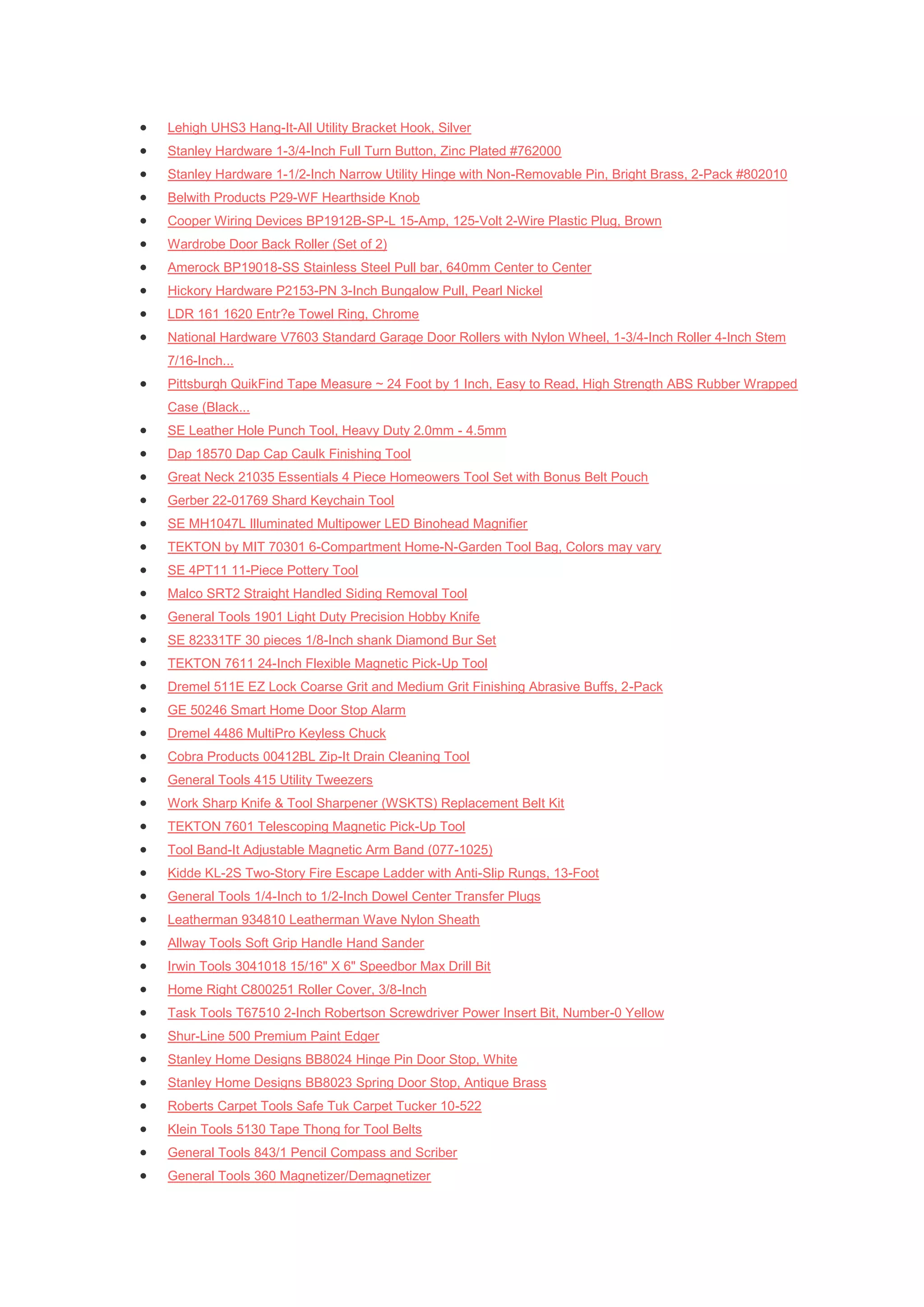    Lehigh UHS3 Hang-It-All Utility Bracket Hook, Silver
   Stanley Hardware 1-3/4-Inch Full Turn Button, Zinc Plated #762000
   Stanley Hardware 1-1/2-Inch Narrow Utility Hinge with Non-Removable Pin, Bright Brass, 2-Pack #802010
   Belwith Products P29-WF Hearthside Knob
   Cooper Wiring Devices BP1912B-SP-L 15-Amp, 125-Volt 2-Wire Plastic Plug, Brown
   Wardrobe Door Back Roller (Set of 2)
   Amerock BP19018-SS Stainless Steel Pull bar, 640mm Center to Center
   Hickory Hardware P2153-PN 3-Inch Bungalow Pull, Pearl Nickel
   LDR 161 1620 Entr?e Towel Ring, Chrome
   National Hardware V7603 Standard Garage Door Rollers with Nylon Wheel, 1-3/4-Inch Roller 4-Inch Stem
    7/16-Inch...
   Pittsburgh QuikFind Tape Measure ~ 24 Foot by 1 Inch, Easy to Read, High Strength ABS Rubber Wrapped
    Case (Black...
   SE Leather Hole Punch Tool, Heavy Duty 2.0mm - 4.5mm
   Dap 18570 Dap Cap Caulk Finishing Tool
   Great Neck 21035 Essentials 4 Piece Homeowers Tool Set with Bonus Belt Pouch
   Gerber 22-01769 Shard Keychain Tool
   SE MH1047L Illuminated Multipower LED Binohead Magnifier
   TEKTON by MIT 70301 6-Compartment Home-N-Garden Tool Bag, Colors may vary
   SE 4PT11 11-Piece Pottery Tool
   Malco SRT2 Straight Handled Siding Removal Tool
   General Tools 1901 Light Duty Precision Hobby Knife
   SE 82331TF 30 pieces 1/8-Inch shank Diamond Bur Set
   TEKTON 7611 24-Inch Flexible Magnetic Pick-Up Tool
   Dremel 511E EZ Lock Coarse Grit and Medium Grit Finishing Abrasive Buffs, 2-Pack
   GE 50246 Smart Home Door Stop Alarm
   Dremel 4486 MultiPro Keyless Chuck
   Cobra Products 00412BL Zip-It Drain Cleaning Tool
   General Tools 415 Utility Tweezers
   Work Sharp Knife & Tool Sharpener (WSKTS) Replacement Belt Kit
   TEKTON 7601 Telescoping Magnetic Pick-Up Tool
   Tool Band-It Adjustable Magnetic Arm Band (077-1025)
   Kidde KL-2S Two-Story Fire Escape Ladder with Anti-Slip Rungs, 13-Foot
   General Tools 1/4-Inch to 1/2-Inch Dowel Center Transfer Plugs
   Leatherman 934810 Leatherman Wave Nylon Sheath
   Allway Tools Soft Grip Handle Hand Sander
   Irwin Tools 3041018 15/16" X 6" Speedbor Max Drill Bit
   Home Right C800251 Roller Cover, 3/8-Inch
   Task Tools T67510 2-Inch Robertson Screwdriver Power Insert Bit, Number-0 Yellow
   Shur-Line 500 Premium Paint Edger
   Stanley Home Designs BB8024 Hinge Pin Door Stop, White
   Stanley Home Designs BB8023 Spring Door Stop, Antique Brass
   Roberts Carpet Tools Safe Tuk Carpet Tucker 10-522
   Klein Tools 5130 Tape Thong for Tool Belts
   General Tools 843/1 Pencil Compass and Scriber
   General Tools 360 Magnetizer/Demagnetizer
 