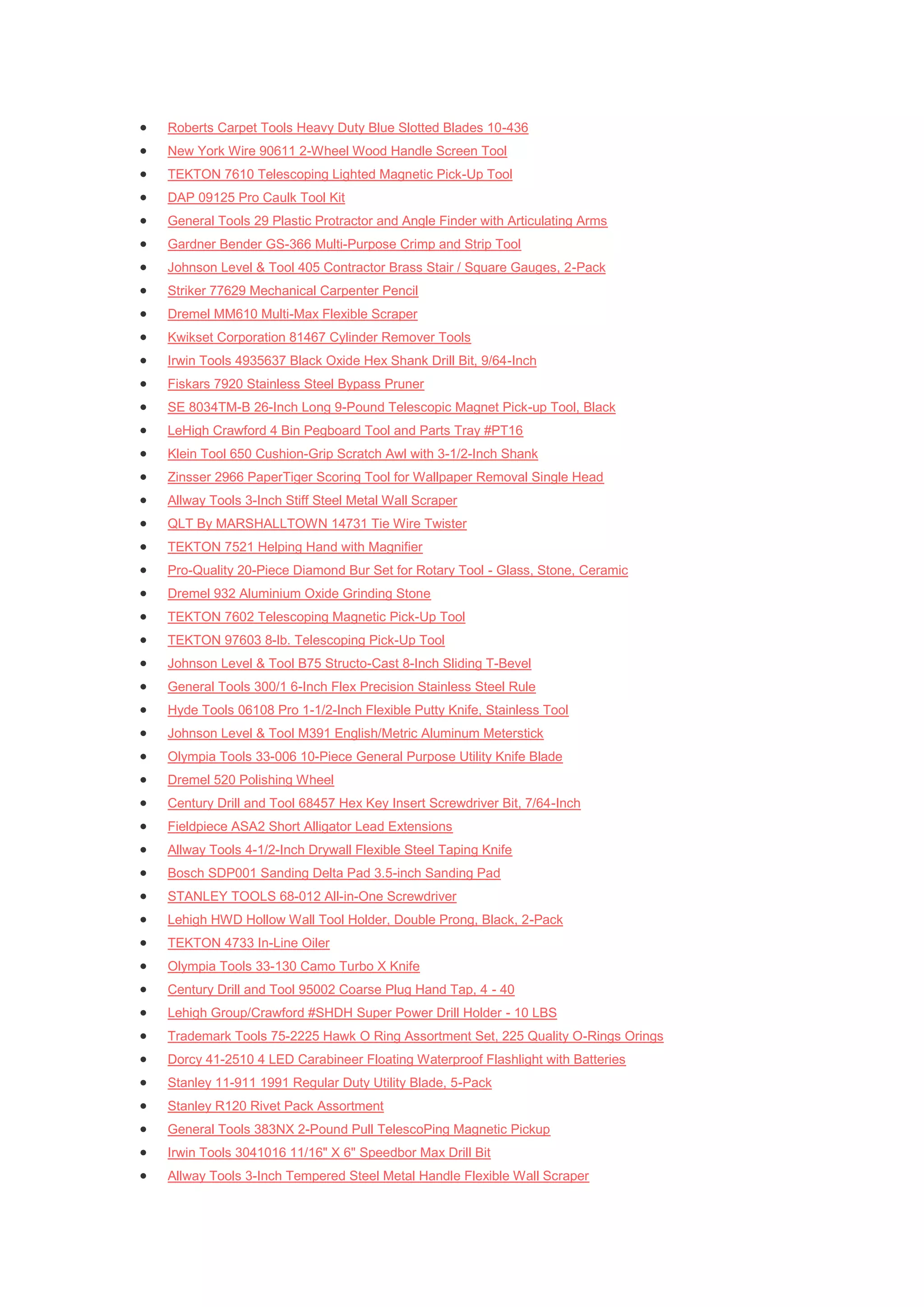    Roberts Carpet Tools Heavy Duty Blue Slotted Blades 10-436
   New York Wire 90611 2-Wheel Wood Handle Screen Tool
   TEKTON 7610 Telescoping Lighted Magnetic Pick-Up Tool
   DAP 09125 Pro Caulk Tool Kit
   General Tools 29 Plastic Protractor and Angle Finder with Articulating Arms
   Gardner Bender GS-366 Multi-Purpose Crimp and Strip Tool
   Johnson Level & Tool 405 Contractor Brass Stair / Square Gauges, 2-Pack
   Striker 77629 Mechanical Carpenter Pencil
   Dremel MM610 Multi-Max Flexible Scraper
   Kwikset Corporation 81467 Cylinder Remover Tools
   Irwin Tools 4935637 Black Oxide Hex Shank Drill Bit, 9/64-Inch
   Fiskars 7920 Stainless Steel Bypass Pruner
   SE 8034TM-B 26-Inch Long 9-Pound Telescopic Magnet Pick-up Tool, Black
   LeHigh Crawford 4 Bin Pegboard Tool and Parts Tray #PT16
   Klein Tool 650 Cushion-Grip Scratch Awl with 3-1/2-Inch Shank
   Zinsser 2966 PaperTiger Scoring Tool for Wallpaper Removal Single Head
   Allway Tools 3-Inch Stiff Steel Metal Wall Scraper
   QLT By MARSHALLTOWN 14731 Tie Wire Twister
   TEKTON 7521 Helping Hand with Magnifier
   Pro-Quality 20-Piece Diamond Bur Set for Rotary Tool - Glass, Stone, Ceramic
   Dremel 932 Aluminium Oxide Grinding Stone
   TEKTON 7602 Telescoping Magnetic Pick-Up Tool
   TEKTON 97603 8-lb. Telescoping Pick-Up Tool
   Johnson Level & Tool B75 Structo-Cast 8-Inch Sliding T-Bevel
   General Tools 300/1 6-Inch Flex Precision Stainless Steel Rule
   Hyde Tools 06108 Pro 1-1/2-Inch Flexible Putty Knife, Stainless Tool
   Johnson Level & Tool M391 English/Metric Aluminum Meterstick
   Olympia Tools 33-006 10-Piece General Purpose Utility Knife Blade
   Dremel 520 Polishing Wheel
   Century Drill and Tool 68457 Hex Key Insert Screwdriver Bit, 7/64-Inch
   Fieldpiece ASA2 Short Alligator Lead Extensions
   Allway Tools 4-1/2-Inch Drywall Flexible Steel Taping Knife
   Bosch SDP001 Sanding Delta Pad 3.5-inch Sanding Pad
   STANLEY TOOLS 68-012 All-in-One Screwdriver
   Lehigh HWD Hollow Wall Tool Holder, Double Prong, Black, 2-Pack
   TEKTON 4733 In-Line Oiler
   Olympia Tools 33-130 Camo Turbo X Knife
   Century Drill and Tool 95002 Coarse Plug Hand Tap, 4 - 40
   Lehigh Group/Crawford #SHDH Super Power Drill Holder - 10 LBS
   Trademark Tools 75-2225 Hawk O Ring Assortment Set, 225 Quality O-Rings Orings
   Dorcy 41-2510 4 LED Carabineer Floating Waterproof Flashlight with Batteries
   Stanley 11-911 1991 Regular Duty Utility Blade, 5-Pack
   Stanley R120 Rivet Pack Assortment
   General Tools 383NX 2-Pound Pull TelescoPing Magnetic Pickup
   Irwin Tools 3041016 11/16" X 6" Speedbor Max Drill Bit
   Allway Tools 3-Inch Tempered Steel Metal Handle Flexible Wall Scraper
 