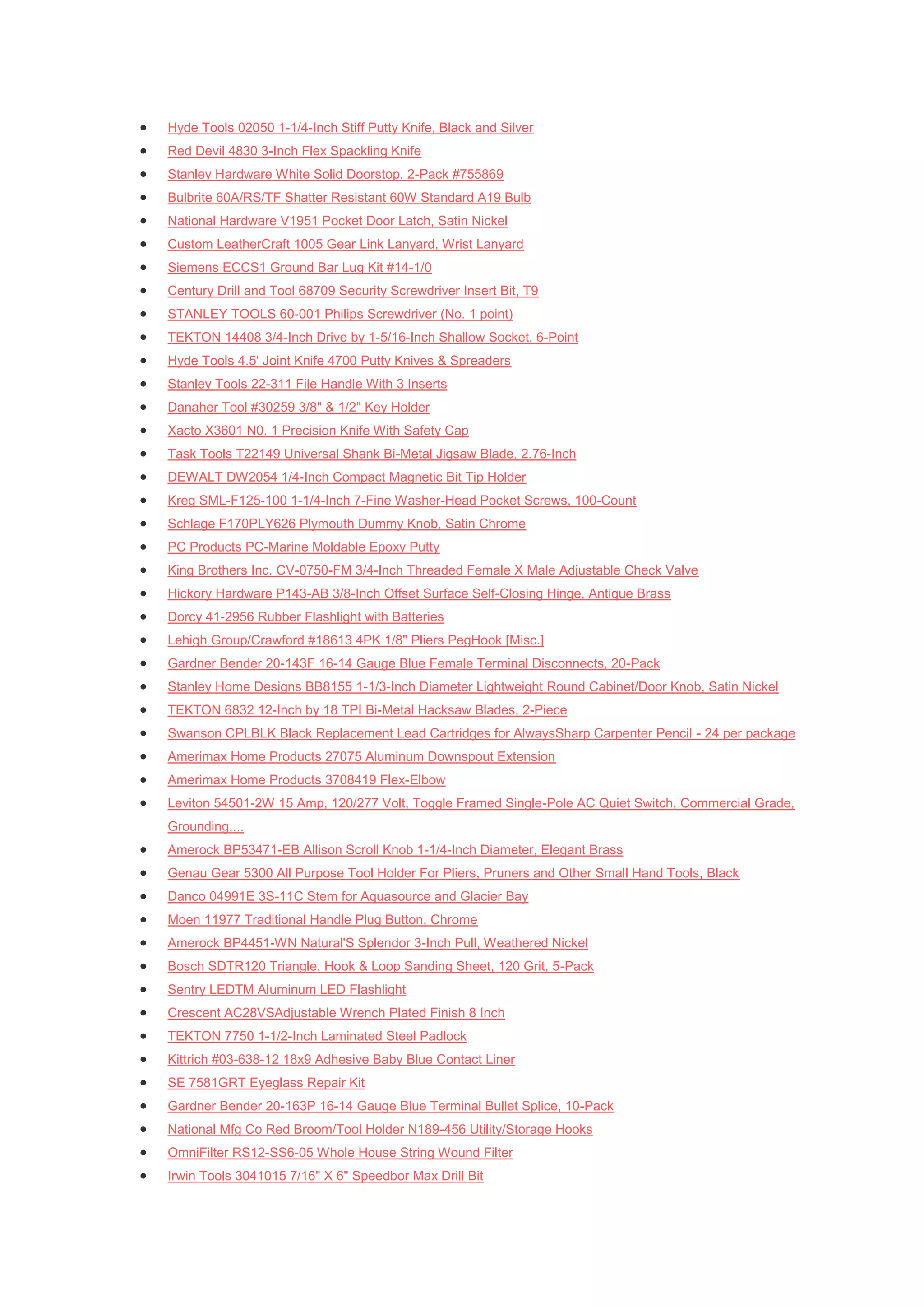    Hyde Tools 02050 1-1/4-Inch Stiff Putty Knife, Black and Silver
   Red Devil 4830 3-Inch Flex Spackling Knife
   Stanley Hardware White Solid Doorstop, 2-Pack #755869
   Bulbrite 60A/RS/TF Shatter Resistant 60W Standard A19 Bulb
   National Hardware V1951 Pocket Door Latch, Satin Nickel
   Custom LeatherCraft 1005 Gear Link Lanyard, Wrist Lanyard
   Siemens ECCS1 Ground Bar Lug Kit #14-1/0
   Century Drill and Tool 68709 Security Screwdriver Insert Bit, T9
   STANLEY TOOLS 60-001 Philips Screwdriver (No. 1 point)
   TEKTON 14408 3/4-Inch Drive by 1-5/16-Inch Shallow Socket, 6-Point
   Hyde Tools 4.5' Joint Knife 4700 Putty Knives & Spreaders
   Stanley Tools 22-311 File Handle With 3 Inserts
   Danaher Tool #30259 3/8" & 1/2" Key Holder
   Xacto X3601 N0. 1 Precision Knife With Safety Cap
   Task Tools T22149 Universal Shank Bi-Metal Jigsaw Blade, 2.76-Inch
   DEWALT DW2054 1/4-Inch Compact Magnetic Bit Tip Holder
   Kreg SML-F125-100 1-1/4-Inch 7-Fine Washer-Head Pocket Screws, 100-Count
   Schlage F170PLY626 Plymouth Dummy Knob, Satin Chrome
   PC Products PC-Marine Moldable Epoxy Putty
   King Brothers Inc. CV-0750-FM 3/4-Inch Threaded Female X Male Adjustable Check Valve
   Hickory Hardware P143-AB 3/8-Inch Offset Surface Self-Closing Hinge, Antique Brass
   Dorcy 41-2956 Rubber Flashlight with Batteries
   Lehigh Group/Crawford #18613 4PK 1/8" Pliers PegHook [Misc.]
   Gardner Bender 20-143F 16-14 Gauge Blue Female Terminal Disconnects, 20-Pack
   Stanley Home Designs BB8155 1-1/3-Inch Diameter Lightweight Round Cabinet/Door Knob, Satin Nickel
   TEKTON 6832 12-Inch by 18 TPI Bi-Metal Hacksaw Blades, 2-Piece
   Swanson CPLBLK Black Replacement Lead Cartridges for AlwaysSharp Carpenter Pencil - 24 per package
   Amerimax Home Products 27075 Aluminum Downspout Extension
   Amerimax Home Products 3708419 Flex-Elbow
   Leviton 54501-2W 15 Amp, 120/277 Volt, Toggle Framed Single-Pole AC Quiet Switch, Commercial Grade,
    Grounding,...
   Amerock BP53471-EB Allison Scroll Knob 1-1/4-Inch Diameter, Elegant Brass
   Genau Gear 5300 All Purpose Tool Holder For Pliers, Pruners and Other Small Hand Tools, Black
   Danco 04991E 3S-11C Stem for Aquasource and Glacier Bay
   Moen 11977 Traditional Handle Plug Button, Chrome
   Amerock BP4451-WN Natural'S Splendor 3-Inch Pull, Weathered Nickel
   Bosch SDTR120 Triangle, Hook & Loop Sanding Sheet, 120 Grit, 5-Pack
   Sentry LEDTM Aluminum LED Flashlight
   Crescent AC28VSAdjustable Wrench Plated Finish 8 Inch
   TEKTON 7750 1-1/2-Inch Laminated Steel Padlock
   Kittrich #03-638-12 18x9 Adhesive Baby Blue Contact Liner
   SE 7581GRT Eyeglass Repair Kit
   Gardner Bender 20-163P 16-14 Gauge Blue Terminal Bullet Splice, 10-Pack
   National Mfg Co Red Broom/Tool Holder N189-456 Utility/Storage Hooks
   OmniFilter RS12-SS6-05 Whole House String Wound Filter
   Irwin Tools 3041015 7/16" X 6" Speedbor Max Drill Bit
 