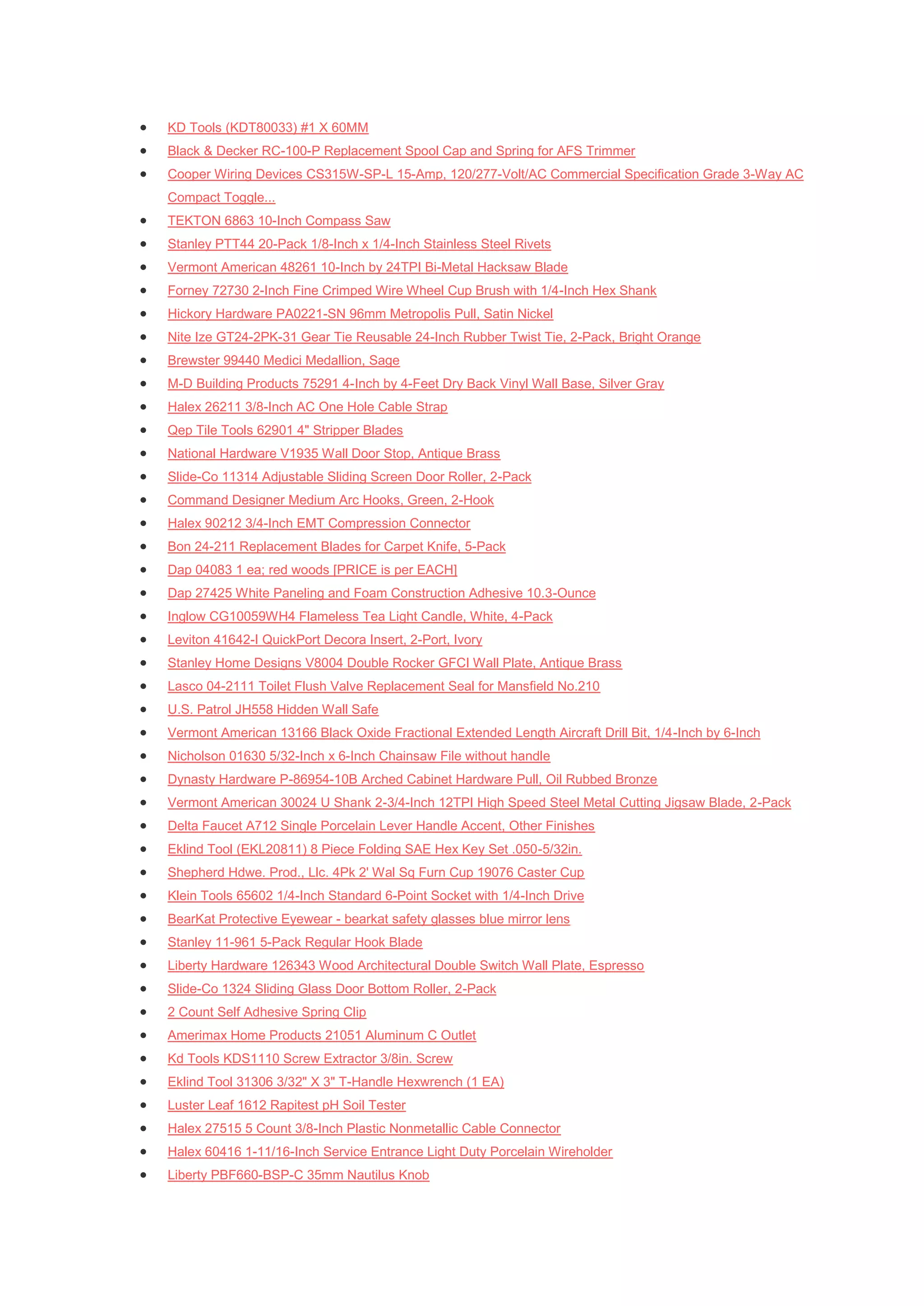   KD Tools (KDT80033) #1 X 60MM
   Black & Decker RC-100-P Replacement Spool Cap and Spring for AFS Trimmer
   Cooper Wiring Devices CS315W-SP-L 15-Amp, 120/277-Volt/AC Commercial Specification Grade 3-Way AC
    Compact Toggle...
   TEKTON 6863 10-Inch Compass Saw
   Stanley PTT44 20-Pack 1/8-Inch x 1/4-Inch Stainless Steel Rivets
   Vermont American 48261 10-Inch by 24TPI Bi-Metal Hacksaw Blade
   Forney 72730 2-Inch Fine Crimped Wire Wheel Cup Brush with 1/4-Inch Hex Shank
   Hickory Hardware PA0221-SN 96mm Metropolis Pull, Satin Nickel
   Nite Ize GT24-2PK-31 Gear Tie Reusable 24-Inch Rubber Twist Tie, 2-Pack, Bright Orange
   Brewster 99440 Medici Medallion, Sage
   M-D Building Products 75291 4-Inch by 4-Feet Dry Back Vinyl Wall Base, Silver Gray
   Halex 26211 3/8-Inch AC One Hole Cable Strap
   Qep Tile Tools 62901 4" Stripper Blades
   National Hardware V1935 Wall Door Stop, Antique Brass
   Slide-Co 11314 Adjustable Sliding Screen Door Roller, 2-Pack
   Command Designer Medium Arc Hooks, Green, 2-Hook
   Halex 90212 3/4-Inch EMT Compression Connector
   Bon 24-211 Replacement Blades for Carpet Knife, 5-Pack
   Dap 04083 1 ea; red woods [PRICE is per EACH]
   Dap 27425 White Paneling and Foam Construction Adhesive 10.3-Ounce
   Inglow CG10059WH4 Flameless Tea Light Candle, White, 4-Pack
   Leviton 41642-I QuickPort Decora Insert, 2-Port, Ivory
   Stanley Home Designs V8004 Double Rocker GFCI Wall Plate, Antique Brass
   Lasco 04-2111 Toilet Flush Valve Replacement Seal for Mansfield No.210
   U.S. Patrol JH558 Hidden Wall Safe
   Vermont American 13166 Black Oxide Fractional Extended Length Aircraft Drill Bit, 1/4-Inch by 6-Inch
   Nicholson 01630 5/32-Inch x 6-Inch Chainsaw File without handle
   Dynasty Hardware P-86954-10B Arched Cabinet Hardware Pull, Oil Rubbed Bronze
   Vermont American 30024 U Shank 2-3/4-Inch 12TPI High Speed Steel Metal Cutting Jigsaw Blade, 2-Pack
   Delta Faucet A712 Single Porcelain Lever Handle Accent, Other Finishes
   Eklind Tool (EKL20811) 8 Piece Folding SAE Hex Key Set .050-5/32in.
   Shepherd Hdwe. Prod., Llc. 4Pk 2' Wal Sq Furn Cup 19076 Caster Cup
   Klein Tools 65602 1/4-Inch Standard 6-Point Socket with 1/4-Inch Drive
   BearKat Protective Eyewear - bearkat safety glasses blue mirror lens
   Stanley 11-961 5-Pack Regular Hook Blade
   Liberty Hardware 126343 Wood Architectural Double Switch Wall Plate, Espresso
   Slide-Co 1324 Sliding Glass Door Bottom Roller, 2-Pack
   2 Count Self Adhesive Spring Clip
   Amerimax Home Products 21051 Aluminum C Outlet
   Kd Tools KDS1110 Screw Extractor 3/8in. Screw
   Eklind Tool 31306 3/32" X 3" T-Handle Hexwrench (1 EA)
   Luster Leaf 1612 Rapitest pH Soil Tester
   Halex 27515 5 Count 3/8-Inch Plastic Nonmetallic Cable Connector
   Halex 60416 1-11/16-Inch Service Entrance Light Duty Porcelain Wireholder
   Liberty PBF660-BSP-C 35mm Nautilus Knob
 