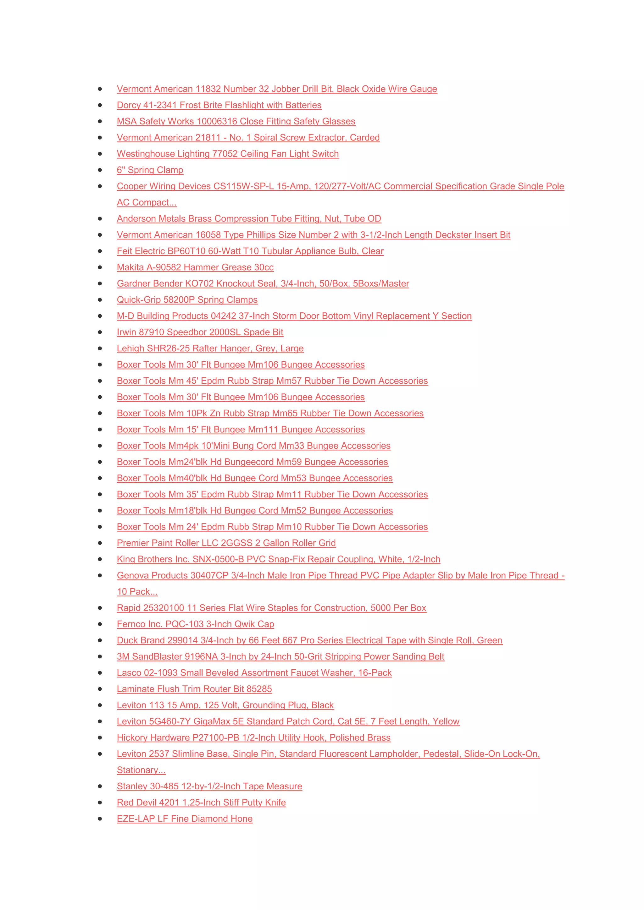    Vermont American 11832 Number 32 Jobber Drill Bit, Black Oxide Wire Gauge
   Dorcy 41-2341 Frost Brite Flashlight with Batteries
   MSA Safety Works 10006316 Close Fitting Safety Glasses
   Vermont American 21811 - No. 1 Spiral Screw Extractor, Carded
   Westinghouse Lighting 77052 Ceiling Fan Light Switch
   6" Spring Clamp
   Cooper Wiring Devices CS115W-SP-L 15-Amp, 120/277-Volt/AC Commercial Specification Grade Single Pole
    AC Compact...
   Anderson Metals Brass Compression Tube Fitting, Nut, Tube OD
   Vermont American 16058 Type Phillips Size Number 2 with 3-1/2-Inch Length Deckster Insert Bit
   Feit Electric BP60T10 60-Watt T10 Tubular Appliance Bulb, Clear
   Makita A-90582 Hammer Grease 30cc
   Gardner Bender KO702 Knockout Seal, 3/4-Inch, 50/Box, 5Boxs/Master
   Quick-Grip 58200P Spring Clamps
   M-D Building Products 04242 37-Inch Storm Door Bottom Vinyl Replacement Y Section
   Irwin 87910 Speedbor 2000SL Spade Bit
   Lehigh SHR26-25 Rafter Hanger, Grey, Large
   Boxer Tools Mm 30' Flt Bungee Mm106 Bungee Accessories
   Boxer Tools Mm 45' Epdm Rubb Strap Mm57 Rubber Tie Down Accessories
   Boxer Tools Mm 30' Flt Bungee Mm106 Bungee Accessories
   Boxer Tools Mm 10Pk Zn Rubb Strap Mm65 Rubber Tie Down Accessories
   Boxer Tools Mm 15' Flt Bungee Mm111 Bungee Accessories
   Boxer Tools Mm4pk 10'Mini Bung Cord Mm33 Bungee Accessories
   Boxer Tools Mm24'blk Hd Bungeecord Mm59 Bungee Accessories
   Boxer Tools Mm40'blk Hd Bungee Cord Mm53 Bungee Accessories
   Boxer Tools Mm 35' Epdm Rubb Strap Mm11 Rubber Tie Down Accessories
   Boxer Tools Mm18'blk Hd Bungee Cord Mm52 Bungee Accessories
   Boxer Tools Mm 24' Epdm Rubb Strap Mm10 Rubber Tie Down Accessories
   Premier Paint Roller LLC 2GGSS 2 Gallon Roller Grid
   King Brothers Inc. SNX-0500-B PVC Snap-Fix Repair Coupling, White, 1/2-Inch
   Genova Products 30407CP 3/4-Inch Male Iron Pipe Thread PVC Pipe Adapter Slip by Male Iron Pipe Thread -
    10 Pack...
   Rapid 25320100 11 Series Flat Wire Staples for Construction, 5000 Per Box
   Fernco Inc. PQC-103 3-Inch Qwik Cap
   Duck Brand 299014 3/4-Inch by 66 Feet 667 Pro Series Electrical Tape with Single Roll, Green
   3M SandBlaster 9196NA 3-Inch by 24-Inch 50-Grit Stripping Power Sanding Belt
   Lasco 02-1093 Small Beveled Assortment Faucet Washer, 16-Pack
   Laminate Flush Trim Router Bit 85285
   Leviton 113 15 Amp, 125 Volt, Grounding Plug, Black
   Leviton 5G460-7Y GigaMax 5E Standard Patch Cord, Cat 5E, 7 Feet Length, Yellow
   Hickory Hardware P27100-PB 1/2-Inch Utility Hook, Polished Brass
   Leviton 2537 Slimline Base, Single Pin, Standard Fluorescent Lampholder, Pedestal, Slide-On Lock-On,
    Stationary...
   Stanley 30-485 12-by-1/2-Inch Tape Measure
   Red Devil 4201 1.25-Inch Stiff Putty Knife
   EZE-LAP LF Fine Diamond Hone
 