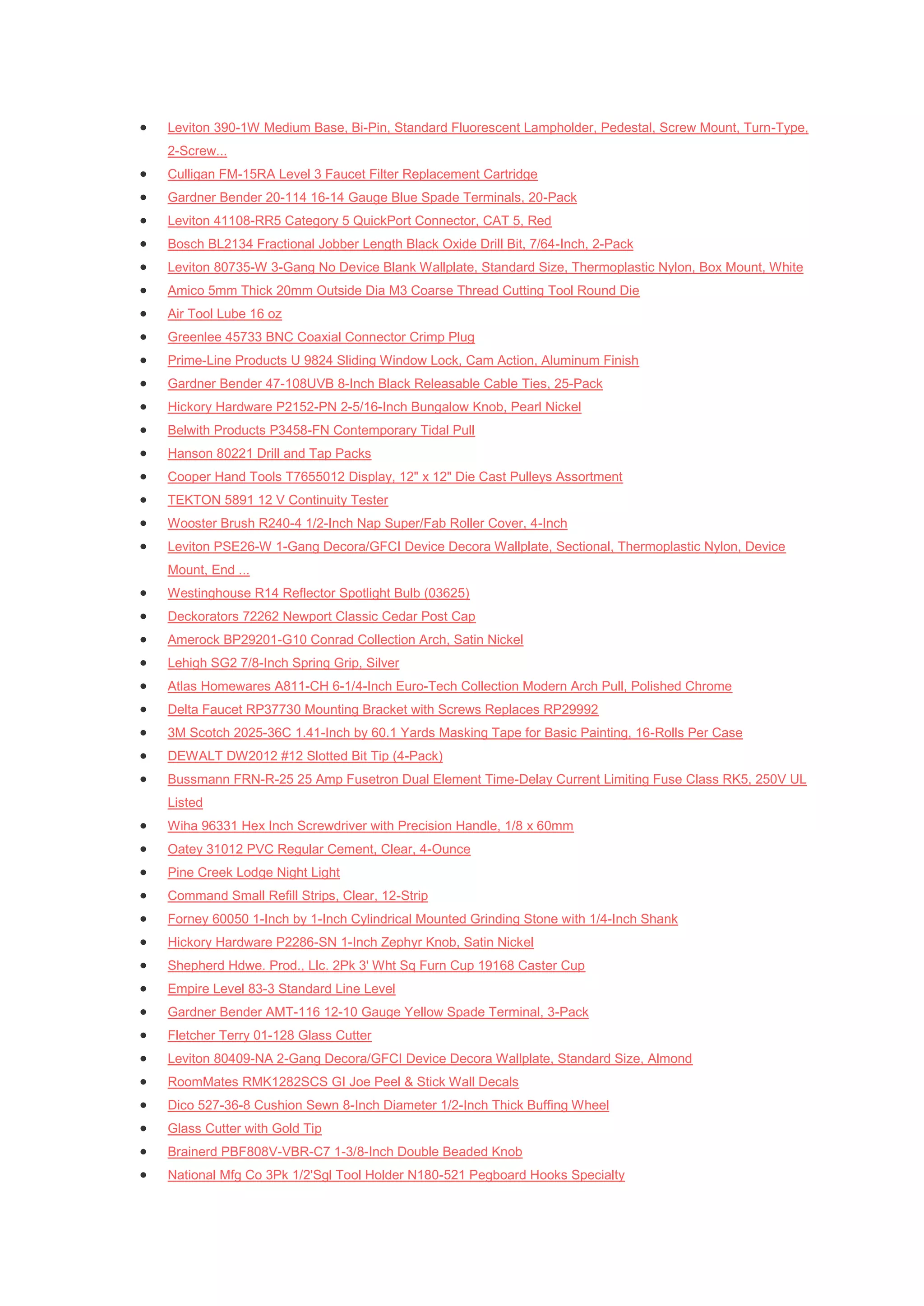    Leviton 390-1W Medium Base, Bi-Pin, Standard Fluorescent Lampholder, Pedestal, Screw Mount, Turn-Type,
    2-Screw...
   Culligan FM-15RA Level 3 Faucet Filter Replacement Cartridge
   Gardner Bender 20-114 16-14 Gauge Blue Spade Terminals, 20-Pack
   Leviton 41108-RR5 Category 5 QuickPort Connector, CAT 5, Red
   Bosch BL2134 Fractional Jobber Length Black Oxide Drill Bit, 7/64-Inch, 2-Pack
   Leviton 80735-W 3-Gang No Device Blank Wallplate, Standard Size, Thermoplastic Nylon, Box Mount, White
   Amico 5mm Thick 20mm Outside Dia M3 Coarse Thread Cutting Tool Round Die
   Air Tool Lube 16 oz
   Greenlee 45733 BNC Coaxial Connector Crimp Plug
   Prime-Line Products U 9824 Sliding Window Lock, Cam Action, Aluminum Finish
   Gardner Bender 47-108UVB 8-Inch Black Releasable Cable Ties, 25-Pack
   Hickory Hardware P2152-PN 2-5/16-Inch Bungalow Knob, Pearl Nickel
   Belwith Products P3458-FN Contemporary Tidal Pull
   Hanson 80221 Drill and Tap Packs
   Cooper Hand Tools T7655012 Display, 12" x 12" Die Cast Pulleys Assortment
   TEKTON 5891 12 V Continuity Tester
   Wooster Brush R240-4 1/2-Inch Nap Super/Fab Roller Cover, 4-Inch
   Leviton PSE26-W 1-Gang Decora/GFCI Device Decora Wallplate, Sectional, Thermoplastic Nylon, Device
    Mount, End ...
   Westinghouse R14 Reflector Spotlight Bulb (03625)
   Deckorators 72262 Newport Classic Cedar Post Cap
   Amerock BP29201-G10 Conrad Collection Arch, Satin Nickel
   Lehigh SG2 7/8-Inch Spring Grip, Silver
   Atlas Homewares A811-CH 6-1/4-Inch Euro-Tech Collection Modern Arch Pull, Polished Chrome
   Delta Faucet RP37730 Mounting Bracket with Screws Replaces RP29992
   3M Scotch 2025-36C 1.41-Inch by 60.1 Yards Masking Tape for Basic Painting, 16-Rolls Per Case
   DEWALT DW2012 #12 Slotted Bit Tip (4-Pack)
   Bussmann FRN-R-25 25 Amp Fusetron Dual Element Time-Delay Current Limiting Fuse Class RK5, 250V UL
    Listed
   Wiha 96331 Hex Inch Screwdriver with Precision Handle, 1/8 x 60mm
   Oatey 31012 PVC Regular Cement, Clear, 4-Ounce
   Pine Creek Lodge Night Light
   Command Small Refill Strips, Clear, 12-Strip
   Forney 60050 1-Inch by 1-Inch Cylindrical Mounted Grinding Stone with 1/4-Inch Shank
   Hickory Hardware P2286-SN 1-Inch Zephyr Knob, Satin Nickel
   Shepherd Hdwe. Prod., Llc. 2Pk 3' Wht Sq Furn Cup 19168 Caster Cup
   Empire Level 83-3 Standard Line Level
   Gardner Bender AMT-116 12-10 Gauge Yellow Spade Terminal, 3-Pack
   Fletcher Terry 01-128 Glass Cutter
   Leviton 80409-NA 2-Gang Decora/GFCI Device Decora Wallplate, Standard Size, Almond
   RoomMates RMK1282SCS GI Joe Peel & Stick Wall Decals
   Dico 527-36-8 Cushion Sewn 8-Inch Diameter 1/2-Inch Thick Buffing Wheel
   Glass Cutter with Gold Tip
   Brainerd PBF808V-VBR-C7 1-3/8-Inch Double Beaded Knob
   National Mfg Co 3Pk 1/2'Sgl Tool Holder N180-521 Pegboard Hooks Specialty
 