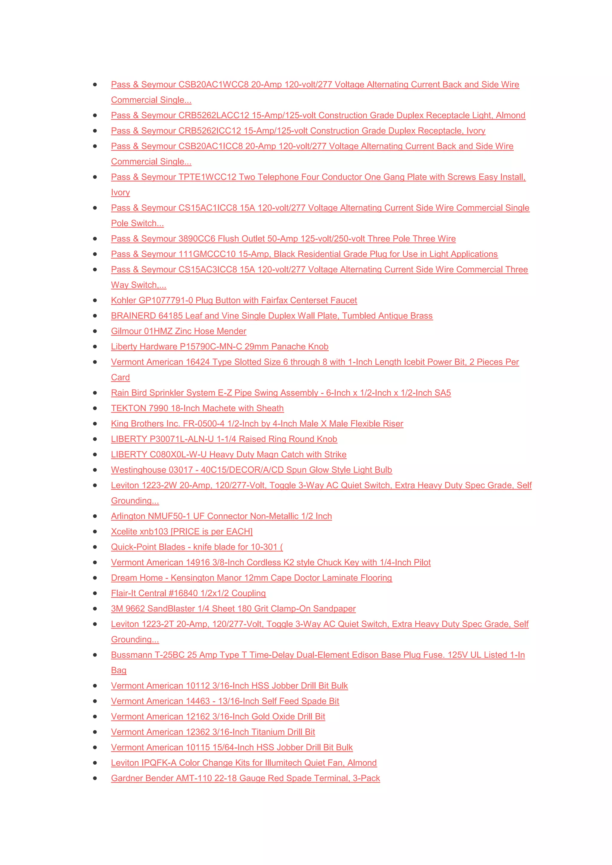    Pass & Seymour CSB20AC1WCC8 20-Amp 120-volt/277 Voltage Alternating Current Back and Side Wire
    Commercial Single...
   Pass & Seymour CRB5262LACC12 15-Amp/125-volt Construction Grade Duplex Receptacle Light, Almond
   Pass & Seymour CRB5262ICC12 15-Amp/125-volt Construction Grade Duplex Receptacle, Ivory
   Pass & Seymour CSB20AC1ICC8 20-Amp 120-volt/277 Voltage Alternating Current Back and Side Wire
    Commercial Single...
   Pass & Seymour TPTE1WCC12 Two Telephone Four Conductor One Gang Plate with Screws Easy Install,
    Ivory
   Pass & Seymour CS15AC1ICC8 15A 120-volt/277 Voltage Alternating Current Side Wire Commercial Single
    Pole Switch...
   Pass & Seymour 3890CC6 Flush Outlet 50-Amp 125-volt/250-volt Three Pole Three Wire
   Pass & Seymour 111GMCCC10 15-Amp, Black Residential Grade Plug for Use in Light Applications
   Pass & Seymour CS15AC3ICC8 15A 120-volt/277 Voltage Alternating Current Side Wire Commercial Three
    Way Switch,...
   Kohler GP1077791-0 Plug Button with Fairfax Centerset Faucet
   BRAINERD 64185 Leaf and Vine Single Duplex Wall Plate, Tumbled Antique Brass
   Gilmour 01HMZ Zinc Hose Mender
   Liberty Hardware P15790C-MN-C 29mm Panache Knob
   Vermont American 16424 Type Slotted Size 6 through 8 with 1-Inch Length Icebit Power Bit, 2 Pieces Per
    Card
   Rain Bird Sprinkler System E-Z Pipe Swing Assembly - 6-Inch x 1/2-Inch x 1/2-Inch SA5
   TEKTON 7990 18-Inch Machete with Sheath
   King Brothers Inc. FR-0500-4 1/2-Inch by 4-Inch Male X Male Flexible Riser
   LIBERTY P30071L-ALN-U 1-1/4 Raised Ring Round Knob
   LIBERTY C080X0L-W-U Heavy Duty Magn Catch with Strike
   Westinghouse 03017 - 40C15/DECOR/A/CD Spun Glow Style Light Bulb
   Leviton 1223-2W 20-Amp, 120/277-Volt, Toggle 3-Way AC Quiet Switch, Extra Heavy Duty Spec Grade, Self
    Grounding...
   Arlington NMUF50-1 UF Connector Non-Metallic 1/2 Inch
   Xcelite xnb103 [PRICE is per EACH]
   Quick-Point Blades - knife blade for 10-301 (
   Vermont American 14916 3/8-Inch Cordless K2 style Chuck Key with 1/4-Inch Pilot
   Dream Home - Kensington Manor 12mm Cape Doctor Laminate Flooring
   Flair-It Central #16840 1/2x1/2 Coupling
   3M 9662 SandBlaster 1/4 Sheet 180 Grit Clamp-On Sandpaper
   Leviton 1223-2T 20-Amp, 120/277-Volt, Toggle 3-Way AC Quiet Switch, Extra Heavy Duty Spec Grade, Self
    Grounding...
   Bussmann T-25BC 25 Amp Type T Time-Delay Dual-Element Edison Base Plug Fuse. 125V UL Listed 1-In
    Bag
   Vermont American 10112 3/16-Inch HSS Jobber Drill Bit Bulk
   Vermont American 14463 - 13/16-Inch Self Feed Spade Bit
   Vermont American 12162 3/16-Inch Gold Oxide Drill Bit
   Vermont American 12362 3/16-Inch Titanium Drill Bit
   Vermont American 10115 15/64-Inch HSS Jobber Drill Bit Bulk
   Leviton IPQFK-A Color Change Kits for Illumitech Quiet Fan, Almond
   Gardner Bender AMT-110 22-18 Gauge Red Spade Terminal, 3-Pack
 