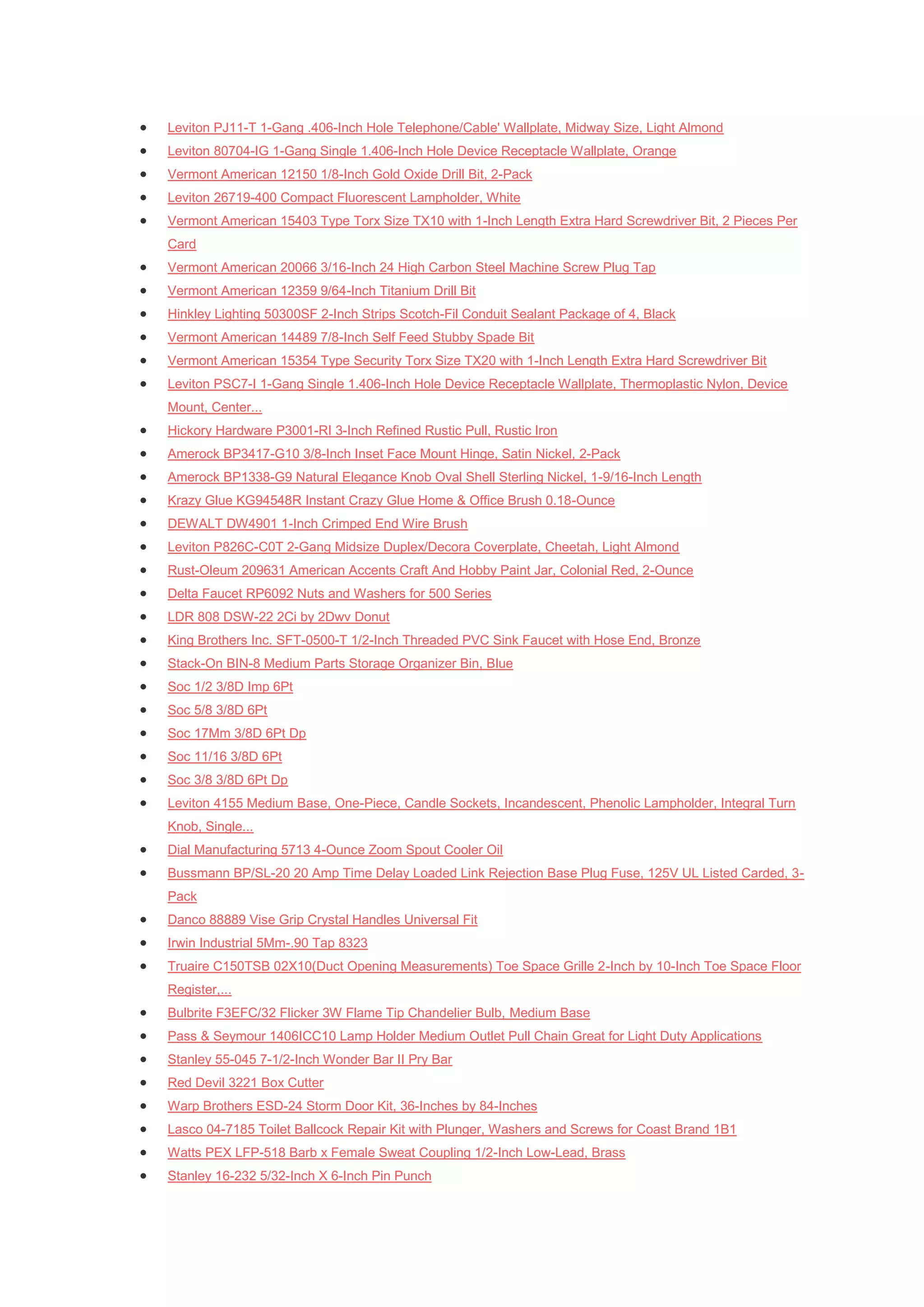    Leviton PJ11-T 1-Gang .406-Inch Hole Telephone/Cable' Wallplate, Midway Size, Light Almond
   Leviton 80704-IG 1-Gang Single 1.406-Inch Hole Device Receptacle Wallplate, Orange
   Vermont American 12150 1/8-Inch Gold Oxide Drill Bit, 2-Pack
   Leviton 26719-400 Compact Fluorescent Lampholder, White
   Vermont American 15403 Type Torx Size TX10 with 1-Inch Length Extra Hard Screwdriver Bit, 2 Pieces Per
    Card
   Vermont American 20066 3/16-Inch 24 High Carbon Steel Machine Screw Plug Tap
   Vermont American 12359 9/64-Inch Titanium Drill Bit
   Hinkley Lighting 50300SF 2-Inch Strips Scotch-Fil Conduit Sealant Package of 4, Black
   Vermont American 14489 7/8-Inch Self Feed Stubby Spade Bit
   Vermont American 15354 Type Security Torx Size TX20 with 1-Inch Length Extra Hard Screwdriver Bit
   Leviton PSC7-I 1-Gang Single 1.406-Inch Hole Device Receptacle Wallplate, Thermoplastic Nylon, Device
    Mount, Center...
   Hickory Hardware P3001-RI 3-Inch Refined Rustic Pull, Rustic Iron
   Amerock BP3417-G10 3/8-Inch Inset Face Mount Hinge, Satin Nickel, 2-Pack
   Amerock BP1338-G9 Natural Elegance Knob Oval Shell Sterling Nickel, 1-9/16-Inch Length
   Krazy Glue KG94548R Instant Crazy Glue Home & Office Brush 0.18-Ounce
   DEWALT DW4901 1-Inch Crimped End Wire Brush
   Leviton P826C-C0T 2-Gang Midsize Duplex/Decora Coverplate, Cheetah, Light Almond
   Rust-Oleum 209631 American Accents Craft And Hobby Paint Jar, Colonial Red, 2-Ounce
   Delta Faucet RP6092 Nuts and Washers for 500 Series
   LDR 808 DSW-22 2Ci by 2Dwv Donut
   King Brothers Inc. SFT-0500-T 1/2-Inch Threaded PVC Sink Faucet with Hose End, Bronze
   Stack-On BIN-8 Medium Parts Storage Organizer Bin, Blue
   Soc 1/2 3/8D Imp 6Pt
   Soc 5/8 3/8D 6Pt
   Soc 17Mm 3/8D 6Pt Dp
   Soc 11/16 3/8D 6Pt
   Soc 3/8 3/8D 6Pt Dp
   Leviton 4155 Medium Base, One-Piece, Candle Sockets, Incandescent, Phenolic Lampholder, Integral Turn
    Knob, Single...
   Dial Manufacturing 5713 4-Ounce Zoom Spout Cooler Oil
   Bussmann BP/SL-20 20 Amp Time Delay Loaded Link Rejection Base Plug Fuse, 125V UL Listed Carded, 3-
    Pack
   Danco 88889 Vise Grip Crystal Handles Universal Fit
   Irwin Industrial 5Mm-.90 Tap 8323
   Truaire C150TSB 02X10(Duct Opening Measurements) Toe Space Grille 2-Inch by 10-Inch Toe Space Floor
    Register,...
   Bulbrite F3EFC/32 Flicker 3W Flame Tip Chandelier Bulb, Medium Base
   Pass & Seymour 1406ICC10 Lamp Holder Medium Outlet Pull Chain Great for Light Duty Applications
   Stanley 55-045 7-1/2-Inch Wonder Bar II Pry Bar
   Red Devil 3221 Box Cutter
   Warp Brothers ESD-24 Storm Door Kit, 36-Inches by 84-Inches
   Lasco 04-7185 Toilet Ballcock Repair Kit with Plunger, Washers and Screws for Coast Brand 1B1
   Watts PEX LFP-518 Barb x Female Sweat Coupling 1/2-Inch Low-Lead, Brass
   Stanley 16-232 5/32-Inch X 6-Inch Pin Punch
 