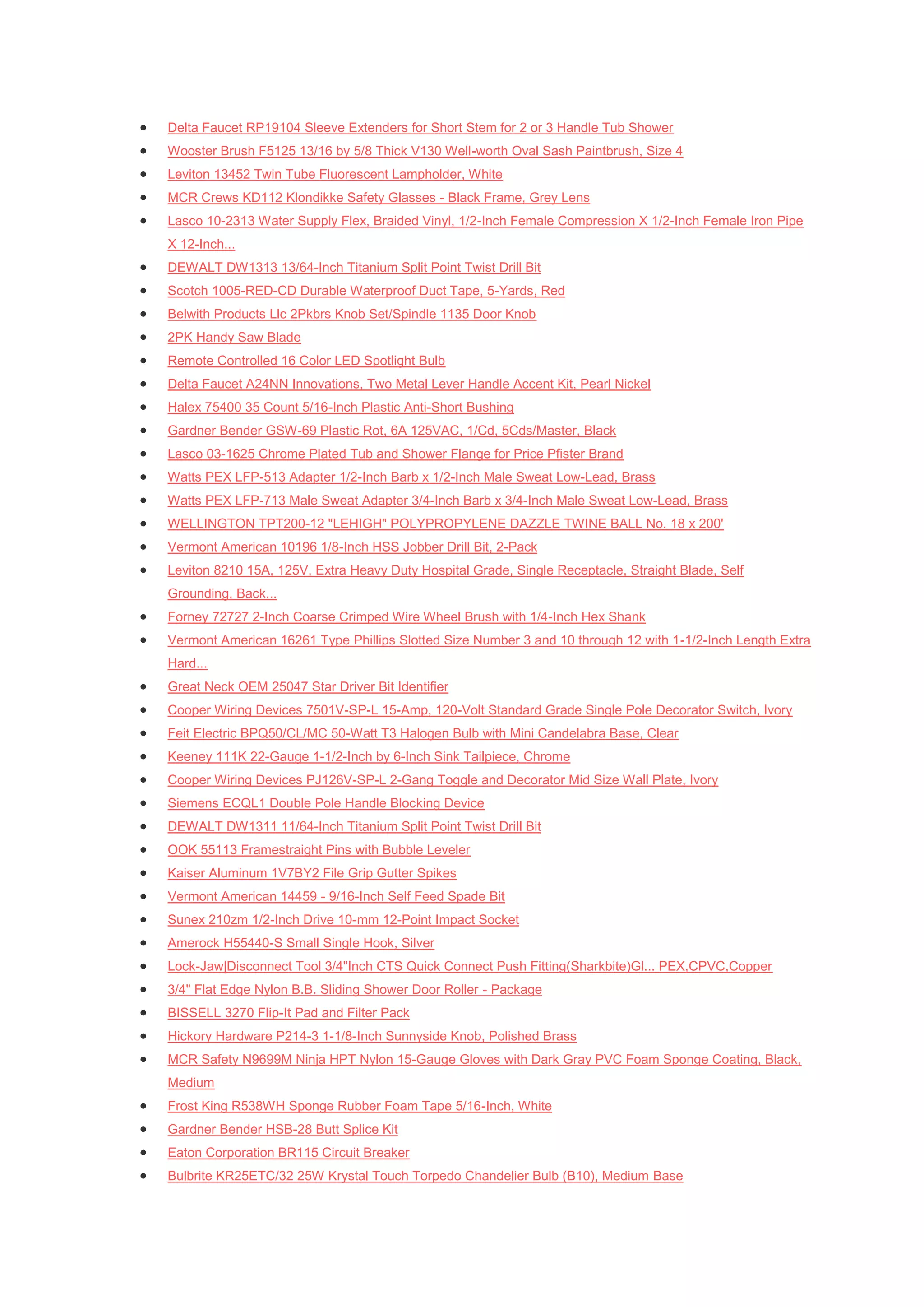    Delta Faucet RP19104 Sleeve Extenders for Short Stem for 2 or 3 Handle Tub Shower
   Wooster Brush F5125 13/16 by 5/8 Thick V130 Well-worth Oval Sash Paintbrush, Size 4
   Leviton 13452 Twin Tube Fluorescent Lampholder, White
   MCR Crews KD112 Klondikke Safety Glasses - Black Frame, Grey Lens
   Lasco 10-2313 Water Supply Flex, Braided Vinyl, 1/2-Inch Female Compression X 1/2-Inch Female Iron Pipe
    X 12-Inch...
   DEWALT DW1313 13/64-Inch Titanium Split Point Twist Drill Bit
   Scotch 1005-RED-CD Durable Waterproof Duct Tape, 5-Yards, Red
   Belwith Products Llc 2Pkbrs Knob Set/Spindle 1135 Door Knob
   2PK Handy Saw Blade
   Remote Controlled 16 Color LED Spotlight Bulb
   Delta Faucet A24NN Innovations, Two Metal Lever Handle Accent Kit, Pearl Nickel
   Halex 75400 35 Count 5/16-Inch Plastic Anti-Short Bushing
   Gardner Bender GSW-69 Plastic Rot, 6A 125VAC, 1/Cd, 5Cds/Master, Black
   Lasco 03-1625 Chrome Plated Tub and Shower Flange for Price Pfister Brand
   Watts PEX LFP-513 Adapter 1/2-Inch Barb x 1/2-Inch Male Sweat Low-Lead, Brass
   Watts PEX LFP-713 Male Sweat Adapter 3/4-Inch Barb x 3/4-Inch Male Sweat Low-Lead, Brass
   WELLINGTON TPT200-12 "LEHIGH" POLYPROPYLENE DAZZLE TWINE BALL No. 18 x 200'
   Vermont American 10196 1/8-Inch HSS Jobber Drill Bit, 2-Pack
   Leviton 8210 15A, 125V, Extra Heavy Duty Hospital Grade, Single Receptacle, Straight Blade, Self
    Grounding, Back...
   Forney 72727 2-Inch Coarse Crimped Wire Wheel Brush with 1/4-Inch Hex Shank
   Vermont American 16261 Type Phillips Slotted Size Number 3 and 10 through 12 with 1-1/2-Inch Length Extra
    Hard...
   Great Neck OEM 25047 Star Driver Bit Identifier
   Cooper Wiring Devices 7501V-SP-L 15-Amp, 120-Volt Standard Grade Single Pole Decorator Switch, Ivory
   Feit Electric BPQ50/CL/MC 50-Watt T3 Halogen Bulb with Mini Candelabra Base, Clear
   Keeney 111K 22-Gauge 1-1/2-Inch by 6-Inch Sink Tailpiece, Chrome
   Cooper Wiring Devices PJ126V-SP-L 2-Gang Toggle and Decorator Mid Size Wall Plate, Ivory
   Siemens ECQL1 Double Pole Handle Blocking Device
   DEWALT DW1311 11/64-Inch Titanium Split Point Twist Drill Bit
   OOK 55113 Framestraight Pins with Bubble Leveler
   Kaiser Aluminum 1V7BY2 File Grip Gutter Spikes
   Vermont American 14459 - 9/16-Inch Self Feed Spade Bit
   Sunex 210zm 1/2-Inch Drive 10-mm 12-Point Impact Socket
   Amerock H55440-S Small Single Hook, Silver
   Lock-Jaw|Disconnect Tool 3/4"Inch CTS Quick Connect Push Fitting(Sharkbite)Gl... PEX,CPVC,Copper
   3/4" Flat Edge Nylon B.B. Sliding Shower Door Roller - Package
   BISSELL 3270 Flip-It Pad and Filter Pack
   Hickory Hardware P214-3 1-1/8-Inch Sunnyside Knob, Polished Brass
   MCR Safety N9699M Ninja HPT Nylon 15-Gauge Gloves with Dark Gray PVC Foam Sponge Coating, Black,
    Medium
   Frost King R538WH Sponge Rubber Foam Tape 5/16-Inch, White
   Gardner Bender HSB-28 Butt Splice Kit
   Eaton Corporation BR115 Circuit Breaker
   Bulbrite KR25ETC/32 25W Krystal Touch Torpedo Chandelier Bulb (B10), Medium Base
 
