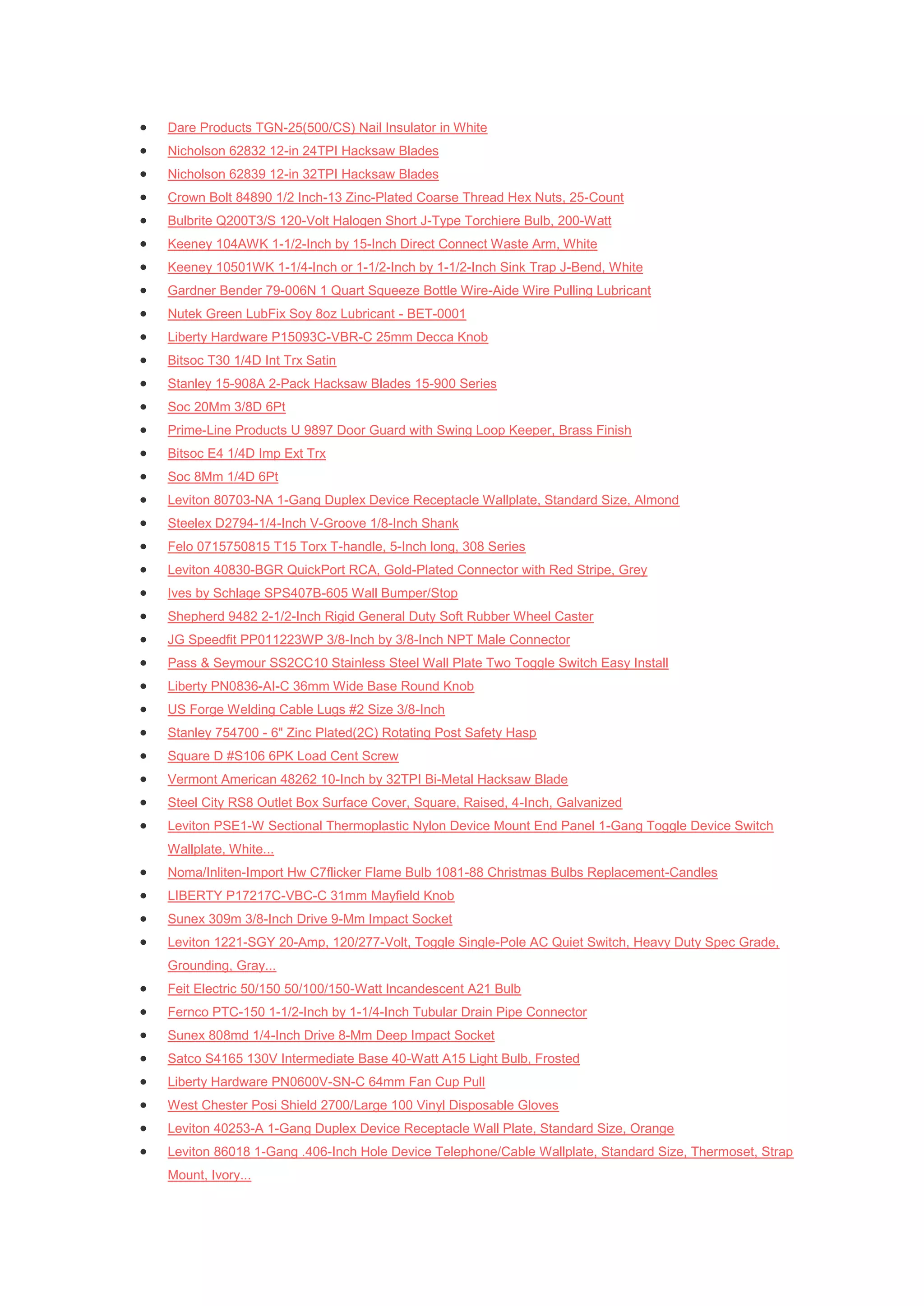    Dare Products TGN-25(500/CS) Nail Insulator in White
   Nicholson 62832 12-in 24TPI Hacksaw Blades
   Nicholson 62839 12-in 32TPI Hacksaw Blades
   Crown Bolt 84890 1/2 Inch-13 Zinc-Plated Coarse Thread Hex Nuts, 25-Count
   Bulbrite Q200T3/S 120-Volt Halogen Short J-Type Torchiere Bulb, 200-Watt
   Keeney 104AWK 1-1/2-Inch by 15-Inch Direct Connect Waste Arm, White
   Keeney 10501WK 1-1/4-Inch or 1-1/2-Inch by 1-1/2-Inch Sink Trap J-Bend, White
   Gardner Bender 79-006N 1 Quart Squeeze Bottle Wire-Aide Wire Pulling Lubricant
   Nutek Green LubFix Soy 8oz Lubricant - BET-0001
   Liberty Hardware P15093C-VBR-C 25mm Decca Knob
   Bitsoc T30 1/4D Int Trx Satin
   Stanley 15-908A 2-Pack Hacksaw Blades 15-900 Series
   Soc 20Mm 3/8D 6Pt
   Prime-Line Products U 9897 Door Guard with Swing Loop Keeper, Brass Finish
   Bitsoc E4 1/4D Imp Ext Trx
   Soc 8Mm 1/4D 6Pt
   Leviton 80703-NA 1-Gang Duplex Device Receptacle Wallplate, Standard Size, Almond
   Steelex D2794-1/4-Inch V-Groove 1/8-Inch Shank
   Felo 0715750815 T15 Torx T-handle, 5-Inch long, 308 Series
   Leviton 40830-BGR QuickPort RCA, Gold-Plated Connector with Red Stripe, Grey
   Ives by Schlage SPS407B-605 Wall Bumper/Stop
   Shepherd 9482 2-1/2-Inch Rigid General Duty Soft Rubber Wheel Caster
   JG Speedfit PP011223WP 3/8-Inch by 3/8-Inch NPT Male Connector
   Pass & Seymour SS2CC10 Stainless Steel Wall Plate Two Toggle Switch Easy Install
   Liberty PN0836-AI-C 36mm Wide Base Round Knob
   US Forge Welding Cable Lugs #2 Size 3/8-Inch
   Stanley 754700 - 6" Zinc Plated(2C) Rotating Post Safety Hasp
   Square D #S106 6PK Load Cent Screw
   Vermont American 48262 10-Inch by 32TPI Bi-Metal Hacksaw Blade
   Steel City RS8 Outlet Box Surface Cover, Square, Raised, 4-Inch, Galvanized
   Leviton PSE1-W Sectional Thermoplastic Nylon Device Mount End Panel 1-Gang Toggle Device Switch
    Wallplate, White...
   Noma/Inliten-Import Hw C7flicker Flame Bulb 1081-88 Christmas Bulbs Replacement-Candles
   LIBERTY P17217C-VBC-C 31mm Mayfield Knob
   Sunex 309m 3/8-Inch Drive 9-Mm Impact Socket
   Leviton 1221-SGY 20-Amp, 120/277-Volt, Toggle Single-Pole AC Quiet Switch, Heavy Duty Spec Grade,
    Grounding, Gray...
   Feit Electric 50/150 50/100/150-Watt Incandescent A21 Bulb
   Fernco PTC-150 1-1/2-Inch by 1-1/4-Inch Tubular Drain Pipe Connector
   Sunex 808md 1/4-Inch Drive 8-Mm Deep Impact Socket
   Satco S4165 130V Intermediate Base 40-Watt A15 Light Bulb, Frosted
   Liberty Hardware PN0600V-SN-C 64mm Fan Cup Pull
   West Chester Posi Shield 2700/Large 100 Vinyl Disposable Gloves
   Leviton 40253-A 1-Gang Duplex Device Receptacle Wall Plate, Standard Size, Orange
   Leviton 86018 1-Gang .406-Inch Hole Device Telephone/Cable Wallplate, Standard Size, Thermoset, Strap
    Mount, Ivory...
 