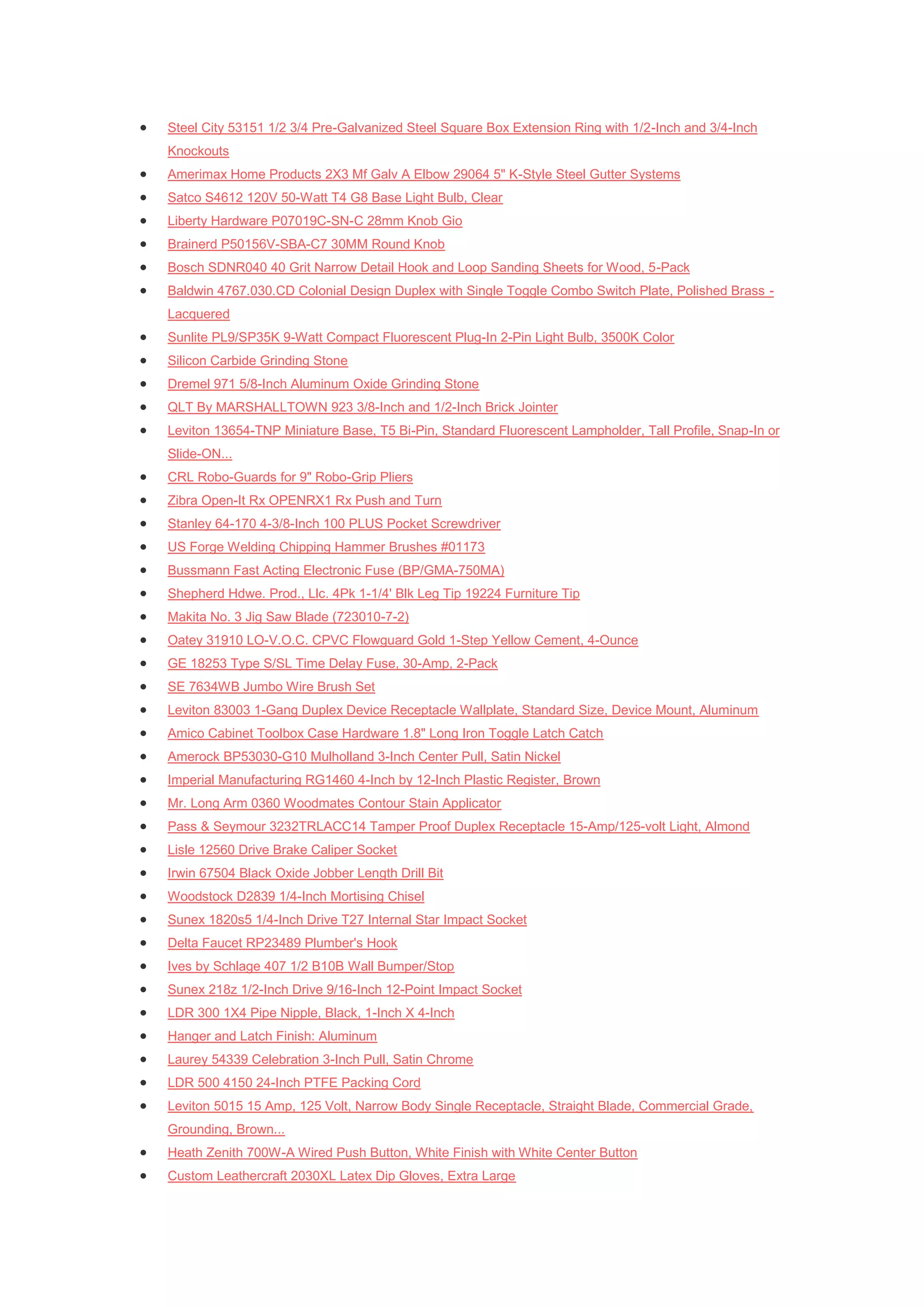    Steel City 53151 1/2 3/4 Pre-Galvanized Steel Square Box Extension Ring with 1/2-Inch and 3/4-Inch
    Knockouts
   Amerimax Home Products 2X3 Mf Galv A Elbow 29064 5" K-Style Steel Gutter Systems
   Satco S4612 120V 50-Watt T4 G8 Base Light Bulb, Clear
   Liberty Hardware P07019C-SN-C 28mm Knob Gio
   Brainerd P50156V-SBA-C7 30MM Round Knob
   Bosch SDNR040 40 Grit Narrow Detail Hook and Loop Sanding Sheets for Wood, 5-Pack
   Baldwin 4767.030.CD Colonial Design Duplex with Single Toggle Combo Switch Plate, Polished Brass -
    Lacquered
   Sunlite PL9/SP35K 9-Watt Compact Fluorescent Plug-In 2-Pin Light Bulb, 3500K Color
   Silicon Carbide Grinding Stone
   Dremel 971 5/8-Inch Aluminum Oxide Grinding Stone
   QLT By MARSHALLTOWN 923 3/8-Inch and 1/2-Inch Brick Jointer
   Leviton 13654-TNP Miniature Base, T5 Bi-Pin, Standard Fluorescent Lampholder, Tall Profile, Snap-In or
    Slide-ON...
   CRL Robo-Guards for 9" Robo-Grip Pliers
   Zibra Open-It Rx OPENRX1 Rx Push and Turn
   Stanley 64-170 4-3/8-Inch 100 PLUS Pocket Screwdriver
   US Forge Welding Chipping Hammer Brushes #01173
   Bussmann Fast Acting Electronic Fuse (BP/GMA-750MA)
   Shepherd Hdwe. Prod., Llc. 4Pk 1-1/4' Blk Leg Tip 19224 Furniture Tip
   Makita No. 3 Jig Saw Blade (723010-7-2)
   Oatey 31910 LO-V.O.C. CPVC Flowguard Gold 1-Step Yellow Cement, 4-Ounce
   GE 18253 Type S/SL Time Delay Fuse, 30-Amp, 2-Pack
   SE 7634WB Jumbo Wire Brush Set
   Leviton 83003 1-Gang Duplex Device Receptacle Wallplate, Standard Size, Device Mount, Aluminum
   Amico Cabinet Toolbox Case Hardware 1.8" Long Iron Toggle Latch Catch
   Amerock BP53030-G10 Mulholland 3-Inch Center Pull, Satin Nickel
   Imperial Manufacturing RG1460 4-Inch by 12-Inch Plastic Register, Brown
   Mr. Long Arm 0360 Woodmates Contour Stain Applicator
   Pass & Seymour 3232TRLACC14 Tamper Proof Duplex Receptacle 15-Amp/125-volt Light, Almond
   Lisle 12560 Drive Brake Caliper Socket
   Irwin 67504 Black Oxide Jobber Length Drill Bit
   Woodstock D2839 1/4-Inch Mortising Chisel
   Sunex 1820s5 1/4-Inch Drive T27 Internal Star Impact Socket
   Delta Faucet RP23489 Plumber's Hook
   Ives by Schlage 407 1/2 B10B Wall Bumper/Stop
   Sunex 218z 1/2-Inch Drive 9/16-Inch 12-Point Impact Socket
   LDR 300 1X4 Pipe Nipple, Black, 1-Inch X 4-Inch
   Hanger and Latch Finish: Aluminum
   Laurey 54339 Celebration 3-Inch Pull, Satin Chrome
   LDR 500 4150 24-Inch PTFE Packing Cord
   Leviton 5015 15 Amp, 125 Volt, Narrow Body Single Receptacle, Straight Blade, Commercial Grade,
    Grounding, Brown...
   Heath Zenith 700W-A Wired Push Button, White Finish with White Center Button
   Custom Leathercraft 2030XL Latex Dip Gloves, Extra Large
 