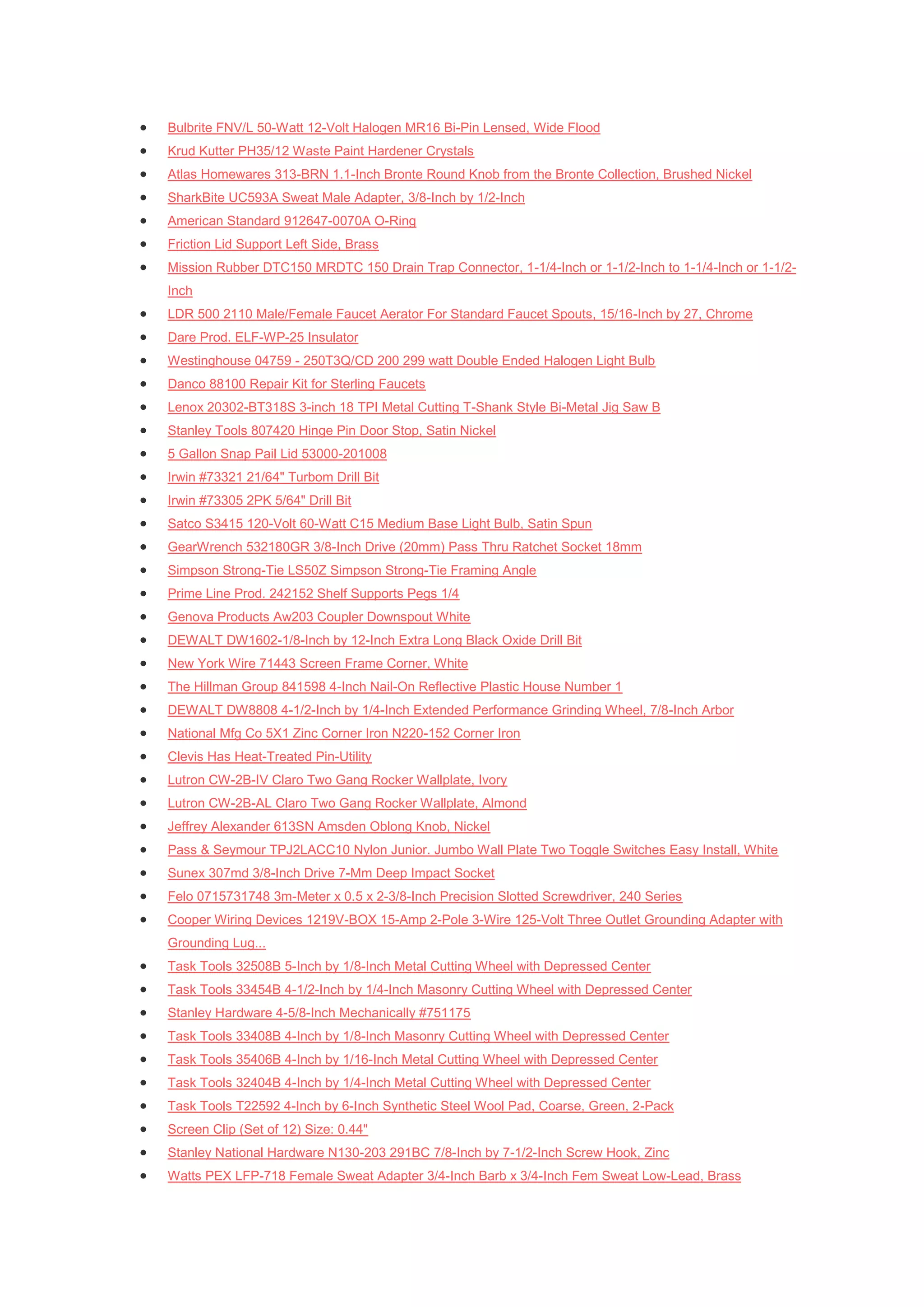    Bulbrite FNV/L 50-Watt 12-Volt Halogen MR16 Bi-Pin Lensed, Wide Flood
   Krud Kutter PH35/12 Waste Paint Hardener Crystals
   Atlas Homewares 313-BRN 1.1-Inch Bronte Round Knob from the Bronte Collection, Brushed Nickel
   SharkBite UC593A Sweat Male Adapter, 3/8-Inch by 1/2-Inch
   American Standard 912647-0070A O-Ring
   Friction Lid Support Left Side, Brass
   Mission Rubber DTC150 MRDTC 150 Drain Trap Connector, 1-1/4-Inch or 1-1/2-Inch to 1-1/4-Inch or 1-1/2-
    Inch
   LDR 500 2110 Male/Female Faucet Aerator For Standard Faucet Spouts, 15/16-Inch by 27, Chrome
   Dare Prod. ELF-WP-25 Insulator
   Westinghouse 04759 - 250T3Q/CD 200 299 watt Double Ended Halogen Light Bulb
   Danco 88100 Repair Kit for Sterling Faucets
   Lenox 20302-BT318S 3-inch 18 TPI Metal Cutting T-Shank Style Bi-Metal Jig Saw B
   Stanley Tools 807420 Hinge Pin Door Stop, Satin Nickel
   5 Gallon Snap Pail Lid 53000-201008
   Irwin #73321 21/64" Turbom Drill Bit
   Irwin #73305 2PK 5/64" Drill Bit
   Satco S3415 120-Volt 60-Watt C15 Medium Base Light Bulb, Satin Spun
   GearWrench 532180GR 3/8-Inch Drive (20mm) Pass Thru Ratchet Socket 18mm
   Simpson Strong-Tie LS50Z Simpson Strong-Tie Framing Angle
   Prime Line Prod. 242152 Shelf Supports Pegs 1/4
   Genova Products Aw203 Coupler Downspout White
   DEWALT DW1602-1/8-Inch by 12-Inch Extra Long Black Oxide Drill Bit
   New York Wire 71443 Screen Frame Corner, White
   The Hillman Group 841598 4-Inch Nail-On Reflective Plastic House Number 1
   DEWALT DW8808 4-1/2-Inch by 1/4-Inch Extended Performance Grinding Wheel, 7/8-Inch Arbor
   National Mfg Co 5X1 Zinc Corner Iron N220-152 Corner Iron
   Clevis Has Heat-Treated Pin-Utility
   Lutron CW-2B-IV Claro Two Gang Rocker Wallplate, Ivory
   Lutron CW-2B-AL Claro Two Gang Rocker Wallplate, Almond
   Jeffrey Alexander 613SN Amsden Oblong Knob, Nickel
   Pass & Seymour TPJ2LACC10 Nylon Junior. Jumbo Wall Plate Two Toggle Switches Easy Install, White
   Sunex 307md 3/8-Inch Drive 7-Mm Deep Impact Socket
   Felo 0715731748 3m-Meter x 0.5 x 2-3/8-Inch Precision Slotted Screwdriver, 240 Series
   Cooper Wiring Devices 1219V-BOX 15-Amp 2-Pole 3-Wire 125-Volt Three Outlet Grounding Adapter with
    Grounding Lug...
   Task Tools 32508B 5-Inch by 1/8-Inch Metal Cutting Wheel with Depressed Center
   Task Tools 33454B 4-1/2-Inch by 1/4-Inch Masonry Cutting Wheel with Depressed Center
   Stanley Hardware 4-5/8-Inch Mechanically #751175
   Task Tools 33408B 4-Inch by 1/8-Inch Masonry Cutting Wheel with Depressed Center
   Task Tools 35406B 4-Inch by 1/16-Inch Metal Cutting Wheel with Depressed Center
   Task Tools 32404B 4-Inch by 1/4-Inch Metal Cutting Wheel with Depressed Center
   Task Tools T22592 4-Inch by 6-Inch Synthetic Steel Wool Pad, Coarse, Green, 2-Pack
   Screen Clip (Set of 12) Size: 0.44"
   Stanley National Hardware N130-203 291BC 7/8-Inch by 7-1/2-Inch Screw Hook, Zinc
   Watts PEX LFP-718 Female Sweat Adapter 3/4-Inch Barb x 3/4-Inch Fem Sweat Low-Lead, Brass
 
