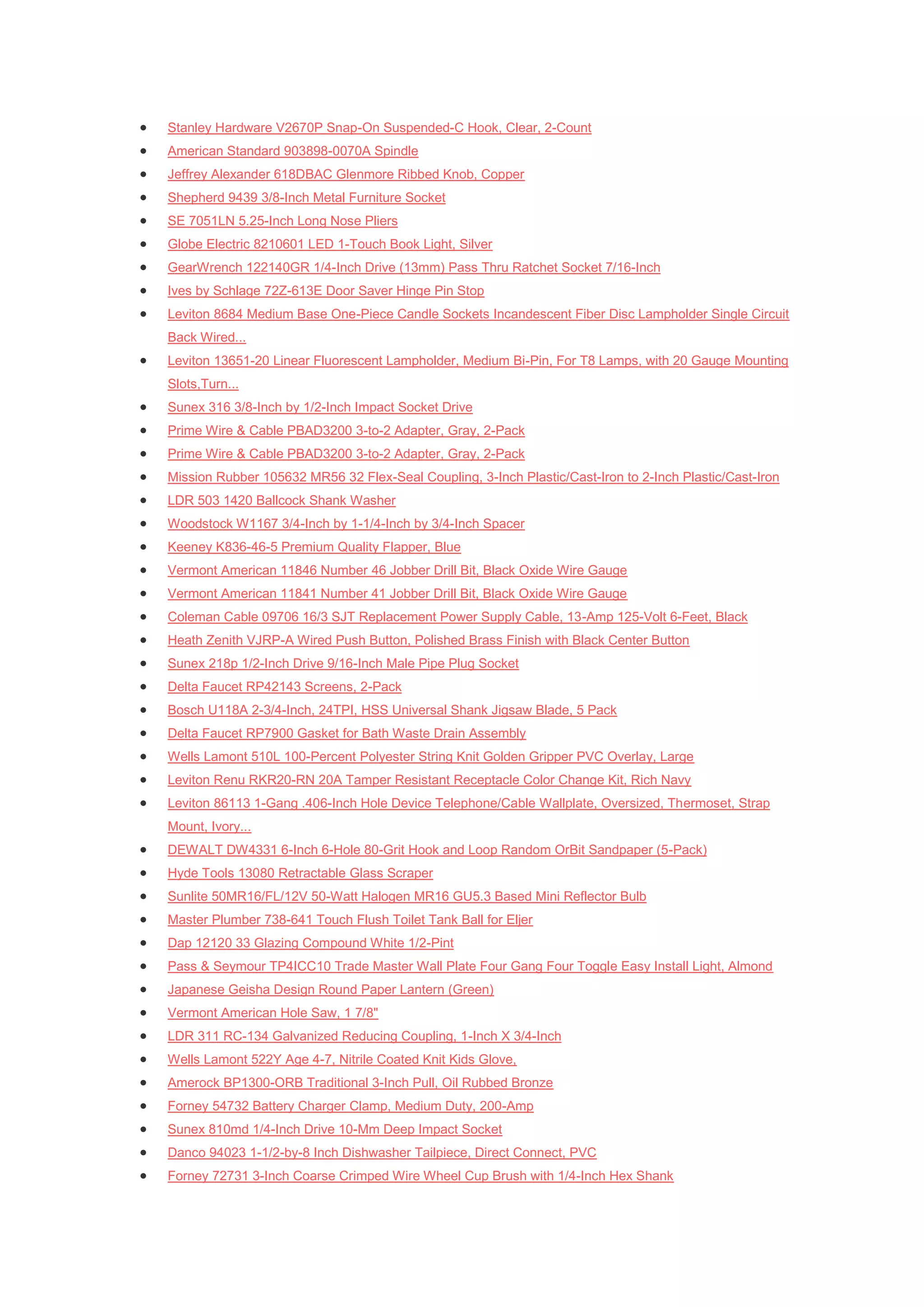    Stanley Hardware V2670P Snap-On Suspended-C Hook, Clear, 2-Count
   American Standard 903898-0070A Spindle
   Jeffrey Alexander 618DBAC Glenmore Ribbed Knob, Copper
   Shepherd 9439 3/8-Inch Metal Furniture Socket
   SE 7051LN 5.25-Inch Long Nose Pliers
   Globe Electric 8210601 LED 1-Touch Book Light, Silver
   GearWrench 122140GR 1/4-Inch Drive (13mm) Pass Thru Ratchet Socket 7/16-Inch
   Ives by Schlage 72Z-613E Door Saver Hinge Pin Stop
   Leviton 8684 Medium Base One-Piece Candle Sockets Incandescent Fiber Disc Lampholder Single Circuit
    Back Wired...
   Leviton 13651-20 Linear Fluorescent Lampholder, Medium Bi-Pin, For T8 Lamps, with 20 Gauge Mounting
    Slots,Turn...
   Sunex 316 3/8-Inch by 1/2-Inch Impact Socket Drive
   Prime Wire & Cable PBAD3200 3-to-2 Adapter, Gray, 2-Pack
   Prime Wire & Cable PBAD3200 3-to-2 Adapter, Gray, 2-Pack
   Mission Rubber 105632 MR56 32 Flex-Seal Coupling, 3-Inch Plastic/Cast-Iron to 2-Inch Plastic/Cast-Iron
   LDR 503 1420 Ballcock Shank Washer
   Woodstock W1167 3/4-Inch by 1-1/4-Inch by 3/4-Inch Spacer
   Keeney K836-46-5 Premium Quality Flapper, Blue
   Vermont American 11846 Number 46 Jobber Drill Bit, Black Oxide Wire Gauge
   Vermont American 11841 Number 41 Jobber Drill Bit, Black Oxide Wire Gauge
   Coleman Cable 09706 16/3 SJT Replacement Power Supply Cable, 13-Amp 125-Volt 6-Feet, Black
   Heath Zenith VJRP-A Wired Push Button, Polished Brass Finish with Black Center Button
   Sunex 218p 1/2-Inch Drive 9/16-Inch Male Pipe Plug Socket
   Delta Faucet RP42143 Screens, 2-Pack
   Bosch U118A 2-3/4-Inch, 24TPI, HSS Universal Shank Jigsaw Blade, 5 Pack
   Delta Faucet RP7900 Gasket for Bath Waste Drain Assembly
   Wells Lamont 510L 100-Percent Polyester String Knit Golden Gripper PVC Overlay, Large
   Leviton Renu RKR20-RN 20A Tamper Resistant Receptacle Color Change Kit, Rich Navy
   Leviton 86113 1-Gang .406-Inch Hole Device Telephone/Cable Wallplate, Oversized, Thermoset, Strap
    Mount, Ivory...
   DEWALT DW4331 6-Inch 6-Hole 80-Grit Hook and Loop Random OrBit Sandpaper (5-Pack)
   Hyde Tools 13080 Retractable Glass Scraper
   Sunlite 50MR16/FL/12V 50-Watt Halogen MR16 GU5.3 Based Mini Reflector Bulb
   Master Plumber 738-641 Touch Flush Toilet Tank Ball for Eljer
   Dap 12120 33 Glazing Compound White 1/2-Pint
   Pass & Seymour TP4ICC10 Trade Master Wall Plate Four Gang Four Toggle Easy Install Light, Almond
   Japanese Geisha Design Round Paper Lantern (Green)
   Vermont American Hole Saw, 1 7/8"
   LDR 311 RC-134 Galvanized Reducing Coupling, 1-Inch X 3/4-Inch
   Wells Lamont 522Y Age 4-7, Nitrile Coated Knit Kids Glove,
   Amerock BP1300-ORB Traditional 3-Inch Pull, Oil Rubbed Bronze
   Forney 54732 Battery Charger Clamp, Medium Duty, 200-Amp
   Sunex 810md 1/4-Inch Drive 10-Mm Deep Impact Socket
   Danco 94023 1-1/2-by-8 Inch Dishwasher Tailpiece, Direct Connect, PVC
   Forney 72731 3-Inch Coarse Crimped Wire Wheel Cup Brush with 1/4-Inch Hex Shank
 