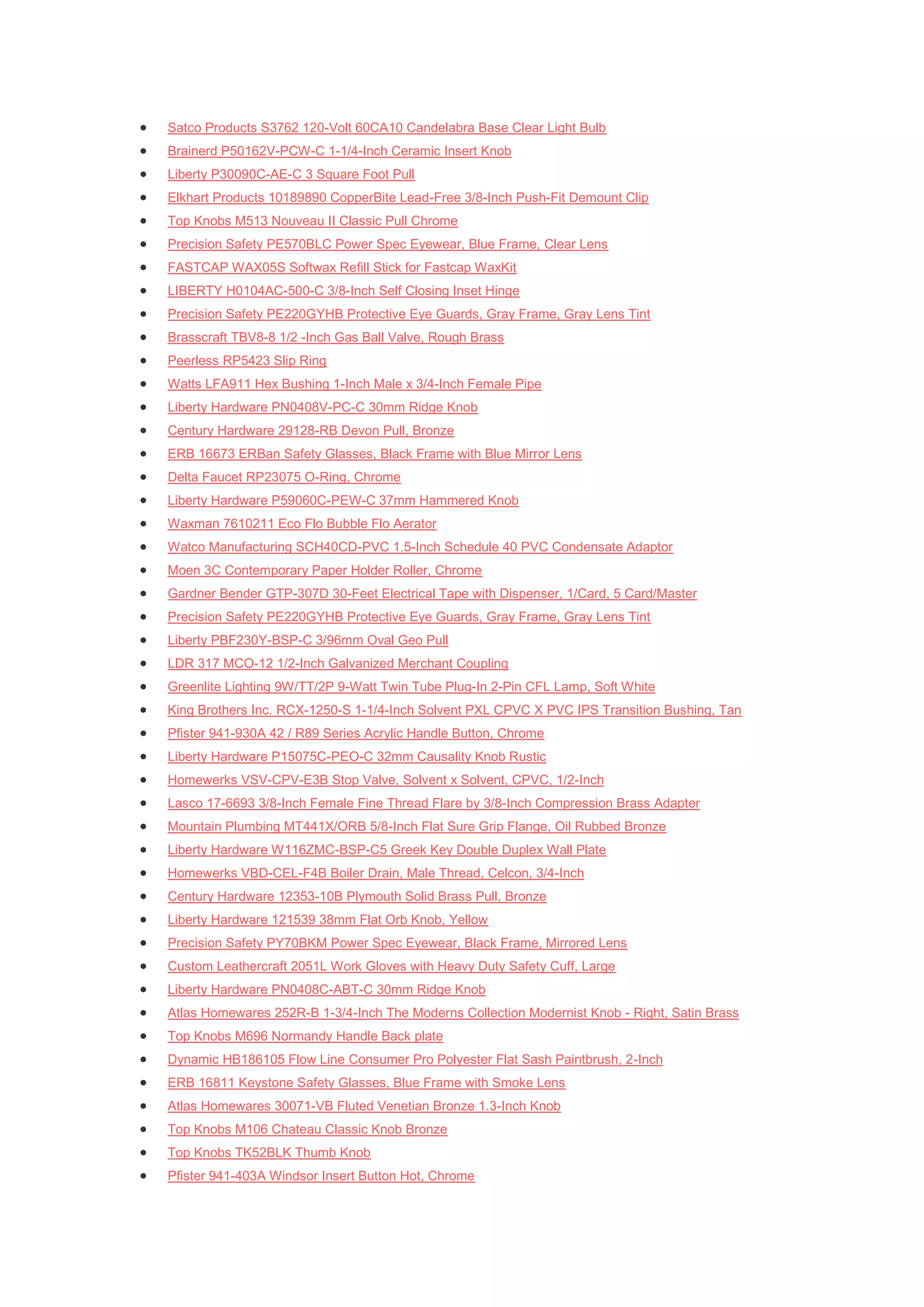    Satco Products S3762 120-Volt 60CA10 Candelabra Base Clear Light Bulb
   Brainerd P50162V-PCW-C 1-1/4-Inch Ceramic Insert Knob
   Liberty P30090C-AE-C 3 Square Foot Pull
   Elkhart Products 10189890 CopperBite Lead-Free 3/8-Inch Push-Fit Demount Clip
   Top Knobs M513 Nouveau II Classic Pull Chrome
   Precision Safety PE570BLC Power Spec Eyewear, Blue Frame, Clear Lens
   FASTCAP WAX05S Softwax Refill Stick for Fastcap WaxKit
   LIBERTY H0104AC-500-C 3/8-Inch Self Closing Inset Hinge
   Precision Safety PE220GYHB Protective Eye Guards, Gray Frame, Gray Lens Tint
   Brasscraft TBV8-8 1/2 -Inch Gas Ball Valve, Rough Brass
   Peerless RP5423 Slip Ring
   Watts LFA911 Hex Bushing 1-Inch Male x 3/4-Inch Female Pipe
   Liberty Hardware PN0408V-PC-C 30mm Ridge Knob
   Century Hardware 29128-RB Devon Pull, Bronze
   ERB 16673 ERBan Safety Glasses, Black Frame with Blue Mirror Lens
   Delta Faucet RP23075 O-Ring, Chrome
   Liberty Hardware P59060C-PEW-C 37mm Hammered Knob
   Waxman 7610211 Eco Flo Bubble Flo Aerator
   Watco Manufacturing SCH40CD-PVC 1.5-Inch Schedule 40 PVC Condensate Adaptor
   Moen 3C Contemporary Paper Holder Roller, Chrome
   Gardner Bender GTP-307D 30-Feet Electrical Tape with Dispenser, 1/Card, 5 Card/Master
   Precision Safety PE220GYHB Protective Eye Guards, Gray Frame, Gray Lens Tint
   Liberty PBF230Y-BSP-C 3/96mm Oval Geo Pull
   LDR 317 MCO-12 1/2-Inch Galvanized Merchant Coupling
   Greenlite Lighting 9W/TT/2P 9-Watt Twin Tube Plug-In 2-Pin CFL Lamp, Soft White
   King Brothers Inc. RCX-1250-S 1-1/4-Inch Solvent PXL CPVC X PVC IPS Transition Bushing, Tan
   Pfister 941-930A 42 / R89 Series Acrylic Handle Button, Chrome
   Liberty Hardware P15075C-PEO-C 32mm Causality Knob Rustic
   Homewerks VSV-CPV-E3B Stop Valve, Solvent x Solvent, CPVC, 1/2-Inch
   Lasco 17-6693 3/8-Inch Female Fine Thread Flare by 3/8-Inch Compression Brass Adapter
   Mountain Plumbing MT441X/ORB 5/8-Inch Flat Sure Grip Flange, Oil Rubbed Bronze
   Liberty Hardware W116ZMC-BSP-C5 Greek Key Double Duplex Wall Plate
   Homewerks VBD-CEL-F4B Boiler Drain, Male Thread, Celcon, 3/4-Inch
   Century Hardware 12353-10B Plymouth Solid Brass Pull, Bronze
   Liberty Hardware 121539 38mm Flat Orb Knob, Yellow
   Precision Safety PY70BKM Power Spec Eyewear, Black Frame, Mirrored Lens
   Custom Leathercraft 2051L Work Gloves with Heavy Duty Safety Cuff, Large
   Liberty Hardware PN0408C-ABT-C 30mm Ridge Knob
   Atlas Homewares 252R-B 1-3/4-Inch The Moderns Collection Modernist Knob - Right, Satin Brass
   Top Knobs M696 Normandy Handle Back plate
   Dynamic HB186105 Flow Line Consumer Pro Polyester Flat Sash Paintbrush, 2-Inch
   ERB 16811 Keystone Safety Glasses, Blue Frame with Smoke Lens
   Atlas Homewares 30071-VB Fluted Venetian Bronze 1.3-Inch Knob
   Top Knobs M106 Chateau Classic Knob Bronze
   Top Knobs TK52BLK Thumb Knob
   Pfister 941-403A Windsor Insert Button Hot, Chrome
 