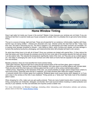 Home Window Tinting
Does it get really hot inside your house in the summer? Maybe it does because your windows are not tinted. If you are
starting to feel that it is warmer inside your house compared to outside, then it is probably time to get some home window
tinting.

The sun is a source of energy, light and heat. These are all essential for our existence. Unfortunately, together with these,
harmful rays are being emitted – infrared and ultraviolet (UV) rays. Infrared carries the heat that we feel. Today more
than ever, the earth is becoming too hot. The heat is trapped in our atmosphere and hotter summers are inevitable. UV
is causing more damage compared to infrared – color fading on fabric, wood, furniture and carpets, and also damage in
humans like erythema (sunburns), photoaging, and melanoma (that when left untreated will lead to skin cancer).

So what does tinting have to do with all of these? Once your windows are treated with special films, (1) they reduce the
heat that enters your home through the windows since the tint from inner side of the window absorbs the heat and stores
it on the exterior side. This reduces the temperature significantly inside of the room. (2) They also act as a shield against
UV. This helps in prolonging the color of your furniture and other items at home that are exposed to the light coming in
from the windows.

Besides protection, there are more benefits from home window tinting.
- Solar glare reduction. Because light has to pass through several layers of film and then glass, glare is reduced.
- Decorative and stylish. There are many types of films available, from plain dyes to to printed patterns with intricate detail.
There are also some films that make your ordinary glass look like a work or art by using a stained glass pattern.
- Added privacy. Depending on the heaviness of the color, you would probably no longer need to drape those curtains to
have some privacy. Especially when the film is metalized, your tinted windows often reflect the images it receives.
- It prevents shards from a broken glass from scattering. Shattered glass could cause injuries when stepped on, or if you
were close to the window at the time it was shattered. Tinting serves as a “sticky tack” that holds most of the shattered
glass in place.

When shopping for a film, make sure you get quality products. There are many trusted brands when it comes to window
tinting; among them are TintCenter, Solargard, and Suntek. Don’t wait anymore before investing on added protection and
security in your address. For free cost estimates and inquiries contact a dealer now.

For more information on Window Coatings, including other interesting and informative articles and photos,
please click on this link: Home Window Tinting
 