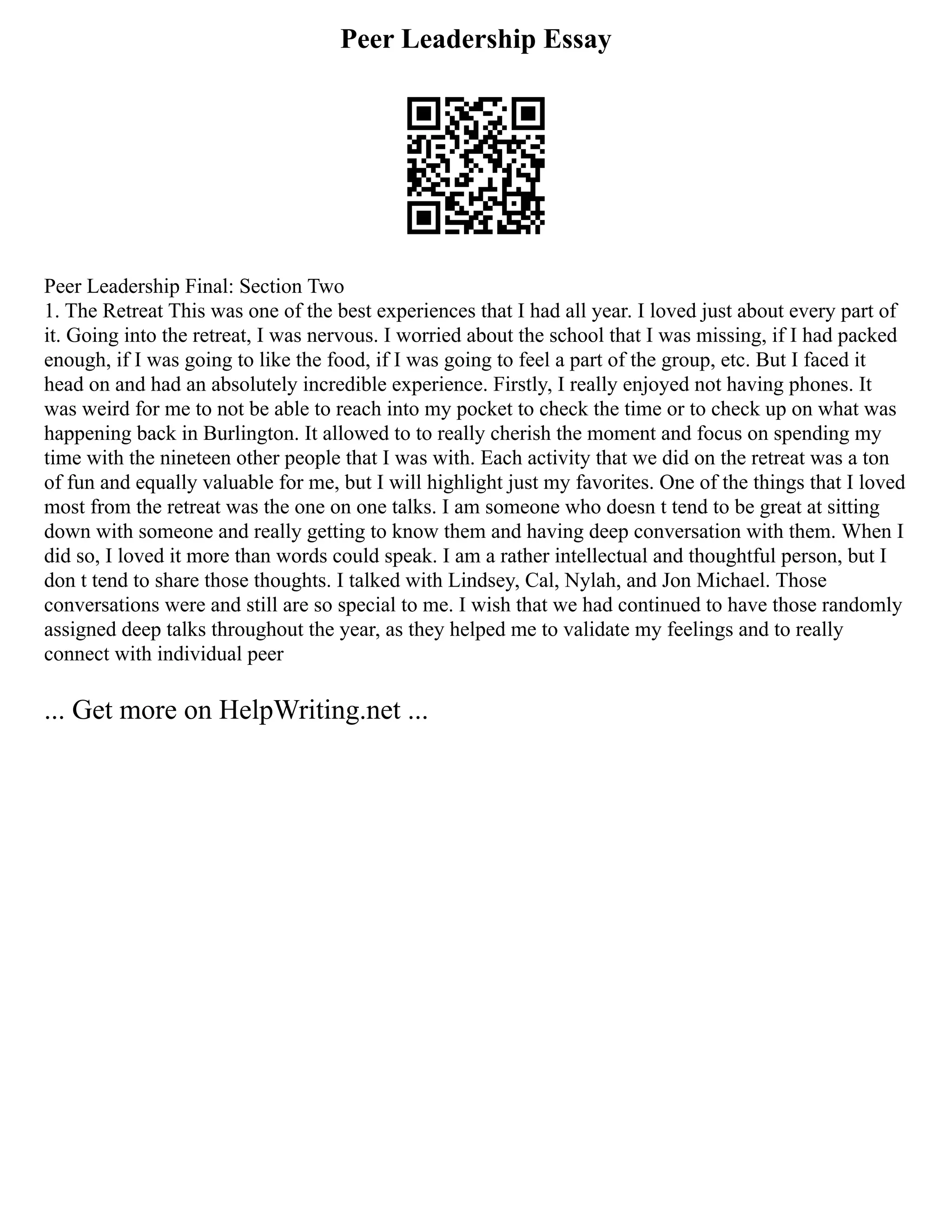 Peer Leadership Essay
Peer Leadership Final: Section Two
1. The Retreat This was one of the best experiences that I had all year. I loved just about every part of
it. Going into the retreat, I was nervous. I worried about the school that I was missing, if I had packed
enough, if I was going to like the food, if I was going to feel a part of the group, etc. But I faced it
head on and had an absolutely incredible experience. Firstly, I really enjoyed not having phones. It
was weird for me to not be able to reach into my pocket to check the time or to check up on what was
happening back in Burlington. It allowed to to really cherish the moment and focus on spending my
time with the nineteen other people that I was with. Each activity that we did on the retreat was a ton
of fun and equally valuable for me, but I will highlight just my favorites. One of the things that I loved
most from the retreat was the one on one talks. I am someone who doesn t tend to be great at sitting
down with someone and really getting to know them and having deep conversation with them. When I
did so, I loved it more than words could speak. I am a rather intellectual and thoughtful person, but I
don t tend to share those thoughts. I talked with Lindsey, Cal, Nylah, and Jon Michael. Those
conversations were and still are so special to me. I wish that we had continued to have those randomly
assigned deep talks throughout the year, as they helped me to validate my feelings and to really
connect with individual peer
... Get more on HelpWriting.net ...
 