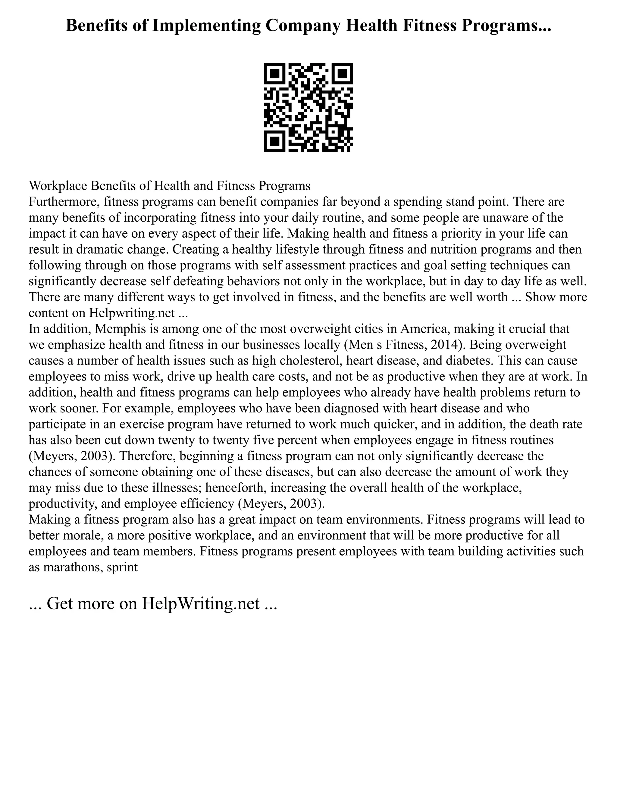Benefits of Implementing Company Health Fitness Programs...
Workplace Benefits of Health and Fitness Programs
Furthermore, fitness programs can benefit companies far beyond a spending stand point. There are
many benefits of incorporating fitness into your daily routine, and some people are unaware of the
impact it can have on every aspect of their life. Making health and fitness a priority in your life can
result in dramatic change. Creating a healthy lifestyle through fitness and nutrition programs and then
following through on those programs with self assessment practices and goal setting techniques can
significantly decrease self defeating behaviors not only in the workplace, but in day to day life as well.
There are many different ways to get involved in fitness, and the benefits are well worth ... Show more
content on Helpwriting.net ...
In addition, Memphis is among one of the most overweight cities in America, making it crucial that
we emphasize health and fitness in our businesses locally (Men s Fitness, 2014). Being overweight
causes a number of health issues such as high cholesterol, heart disease, and diabetes. This can cause
employees to miss work, drive up health care costs, and not be as productive when they are at work. In
addition, health and fitness programs can help employees who already have health problems return to
work sooner. For example, employees who have been diagnosed with heart disease and who
participate in an exercise program have returned to work much quicker, and in addition, the death rate
has also been cut down twenty to twenty five percent when employees engage in fitness routines
(Meyers, 2003). Therefore, beginning a fitness program can not only significantly decrease the
chances of someone obtaining one of these diseases, but can also decrease the amount of work they
may miss due to these illnesses; henceforth, increasing the overall health of the workplace,
productivity, and employee efficiency (Meyers, 2003).
Making a fitness program also has a great impact on team environments. Fitness programs will lead to
better morale, a more positive workplace, and an environment that will be more productive for all
employees and team members. Fitness programs present employees with team building activities such
as marathons, sprint
... Get more on HelpWriting.net ...
 